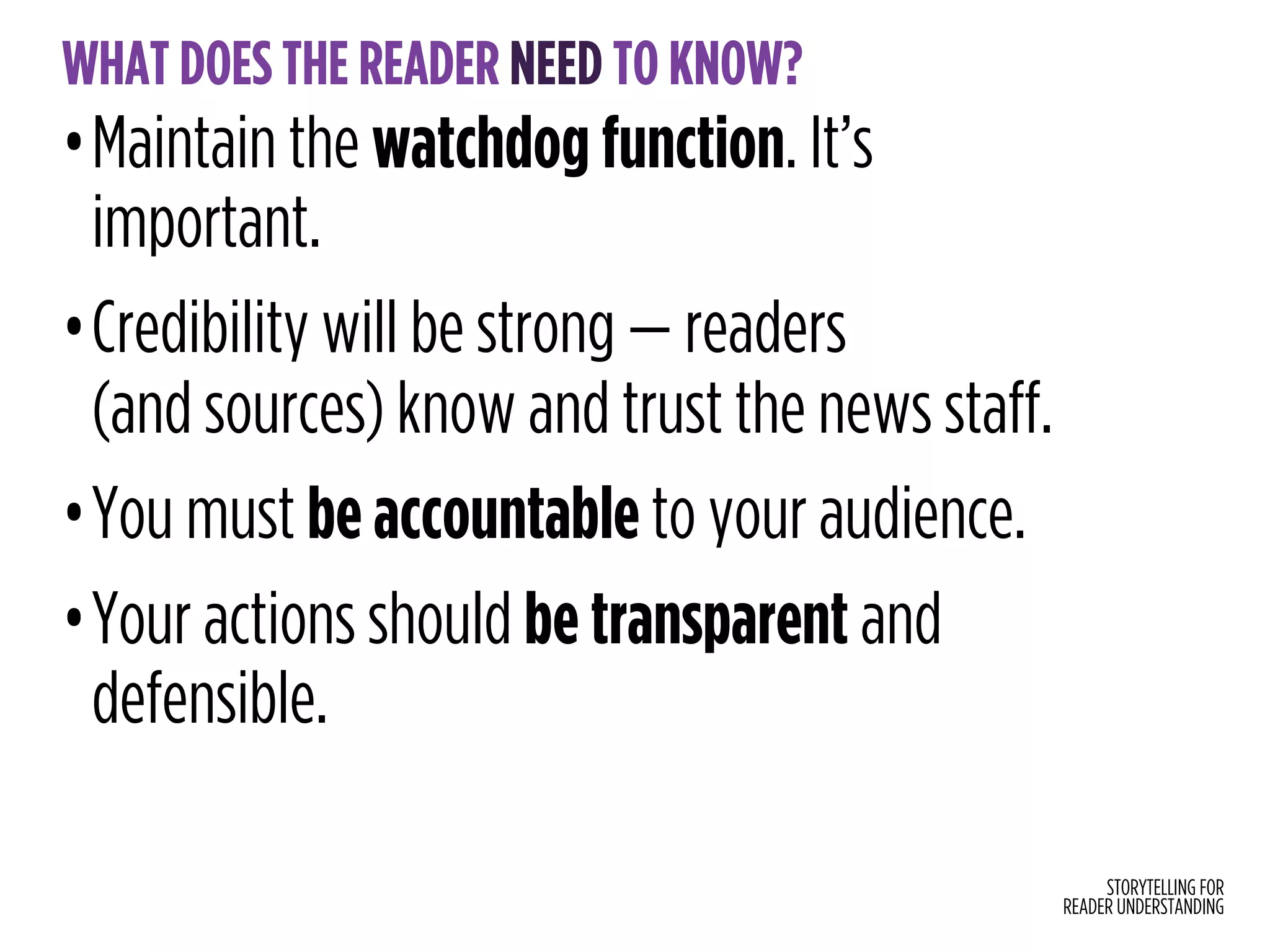 STORYTELLING FOR
READER UNDERSTANDING
WHAT DOES THE READER NEED TO KNOW?
•Maintain the watchdog function. It’s
important.
•Credibility will be strong — readers  
(and sources) know and trust the news staff.
•You must be accountable to your audience.
•Your actions should be transparent and
defensible.
 