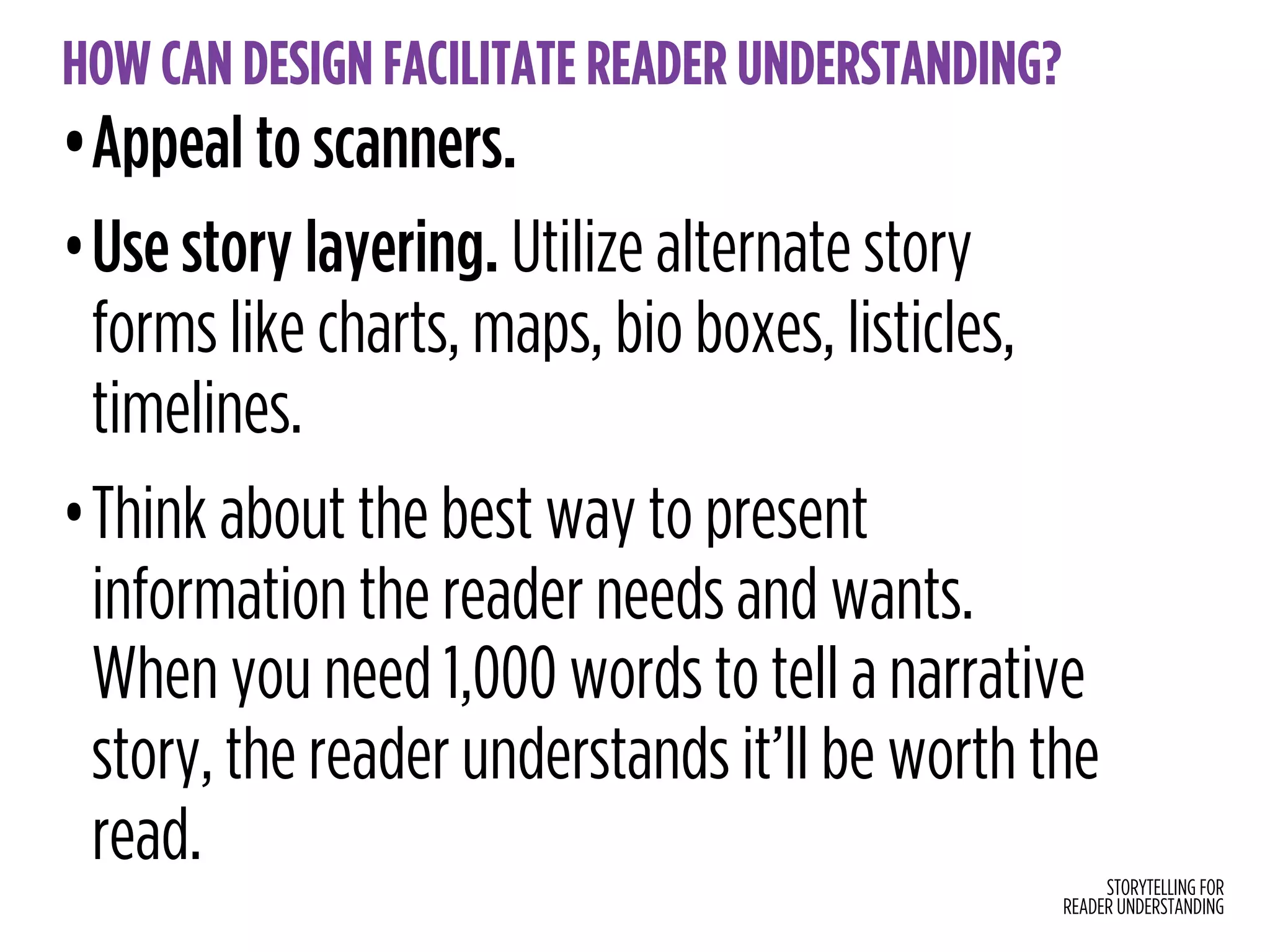 STORYTELLING FOR
READER UNDERSTANDING
HOW CAN DESIGN FACILITATE READER UNDERSTANDING?
•Appeal to scanners.
•Use story layering. Utilize alternate story
forms like charts, maps, bio boxes, listicles,
timelines.
•Think about the best way to present
information the reader needs and wants.
When you need 1,000 words to tell a narrative
story, the reader understands it’ll be worth the
read.
 