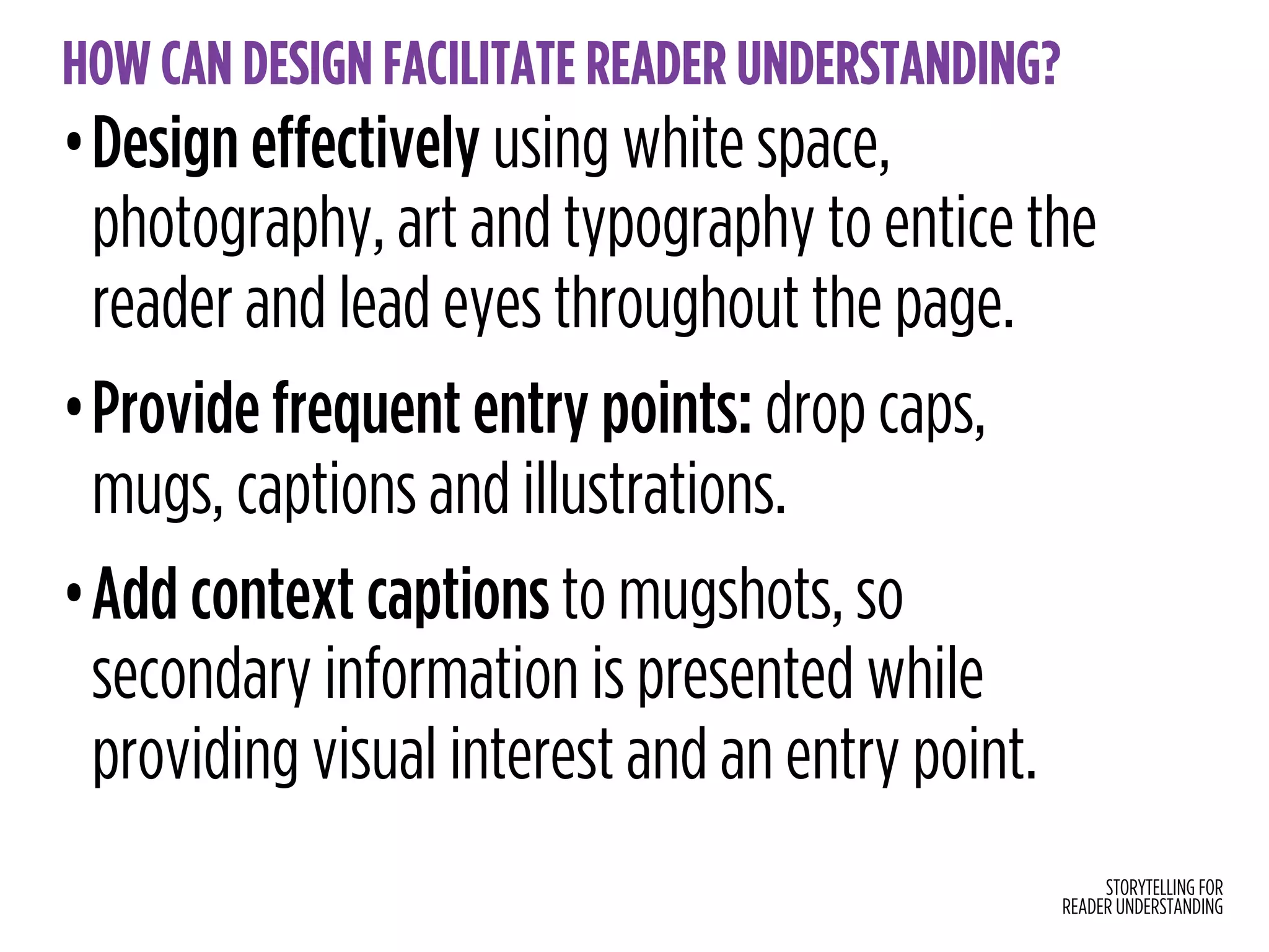 STORYTELLING FOR
READER UNDERSTANDING
HOW CAN DESIGN FACILITATE READER UNDERSTANDING?
•Design effectively using white space,
photography, art and typography to entice the
reader and lead eyes throughout the page.
•Provide frequent entry points: drop caps,
mugs, captions and illustrations.
•Add context captions to mugshots, so
secondary information is presented while
providing visual interest and an entry point.
 