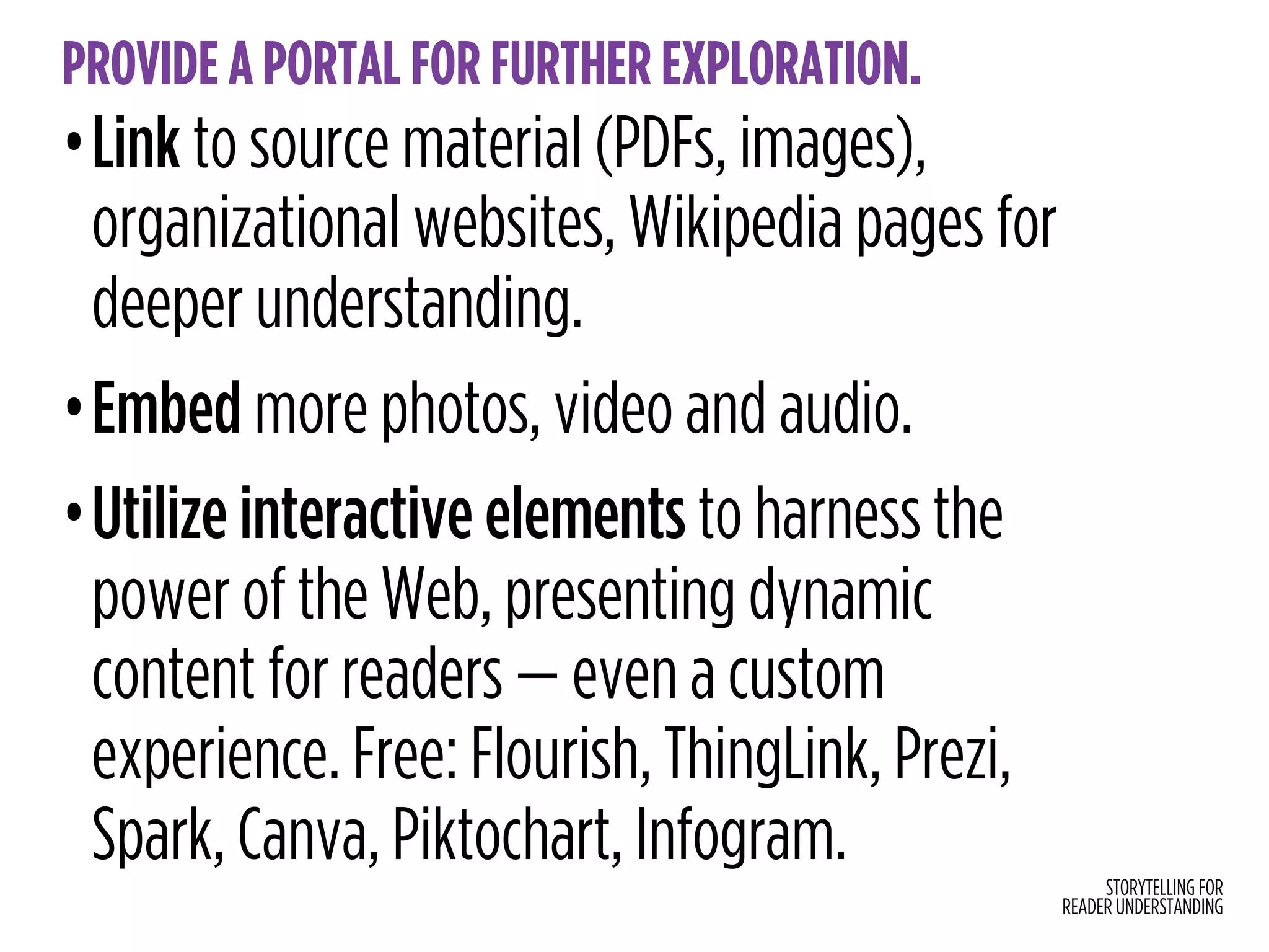 STORYTELLING FOR
READER UNDERSTANDING
PROVIDE A PORTAL FOR FURTHER EXPLORATION.
•Link to source material (PDFs, images),
organizational websites, Wikipedia pages for
deeper understanding.
•Embed more photos, video and audio.
•Utilize interactive elements to harness the
power of the Web, presenting dynamic
content for readers — even a custom
experience. Free: Flourish, ThingLink, Prezi,
Spark, Canva, Piktochart, Infogram.
 