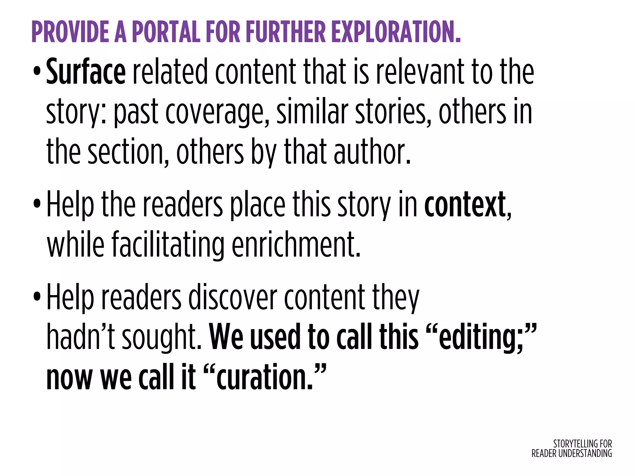 STORYTELLING FOR
READER UNDERSTANDING
PROVIDE A PORTAL FOR FURTHER EXPLORATION.
•Surface related content that is relevant to the
story: past coverage, similar stories, others in
the section, others by that author.
•Help the readers place this story in context,
while facilitating enrichment.
•Help readers discover content they  
hadn’t sought. We used to call this “editing;”
now we call it “curation.”
 