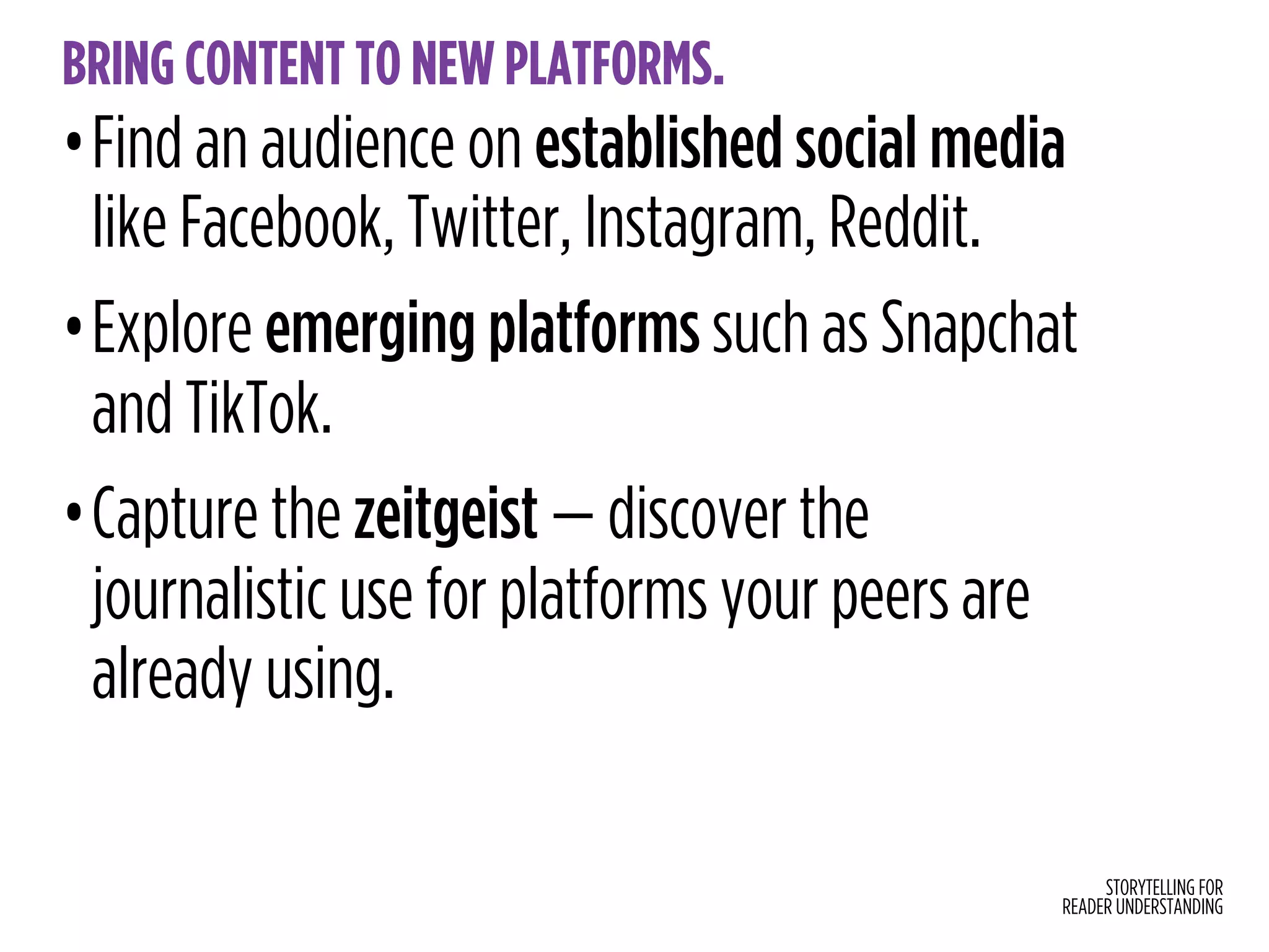 STORYTELLING FOR
READER UNDERSTANDING
BRING CONTENT TO NEW PLATFORMS.
•Find an audience on established social media
like Facebook, Twitter, Instagram, Reddit.
•Explore emerging platforms such as Snapchat
and TikTok.
•Capture the zeitgeist — discover the
journalistic use for platforms your peers are
already using.
 