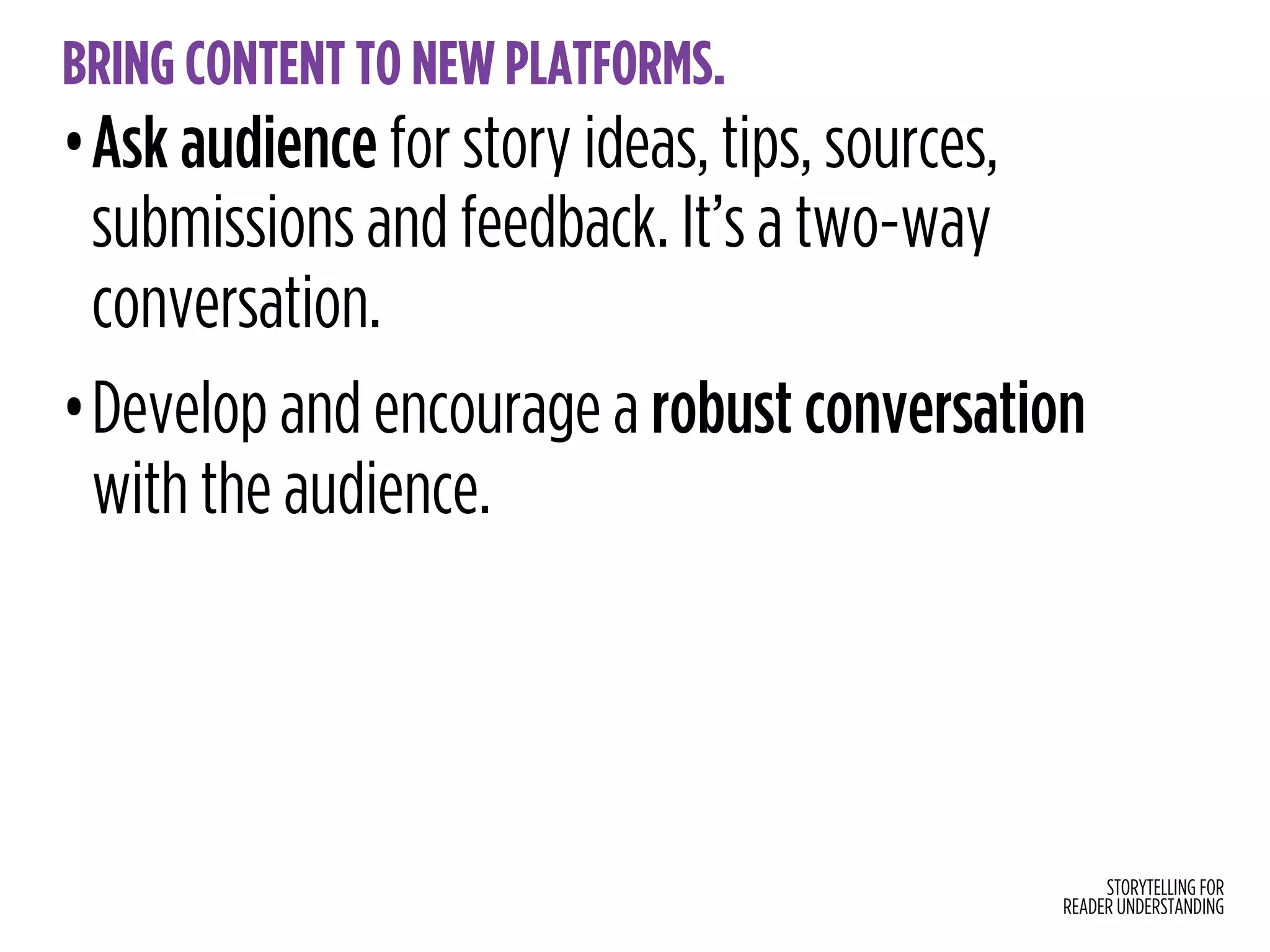 STORYTELLING FOR
READER UNDERSTANDING
BRING CONTENT TO NEW PLATFORMS.
•Ask audience for story ideas, tips, sources,
submissions and feedback. It’s a two-way
conversation.
•Develop and encourage a robust conversation
with the audience.
 