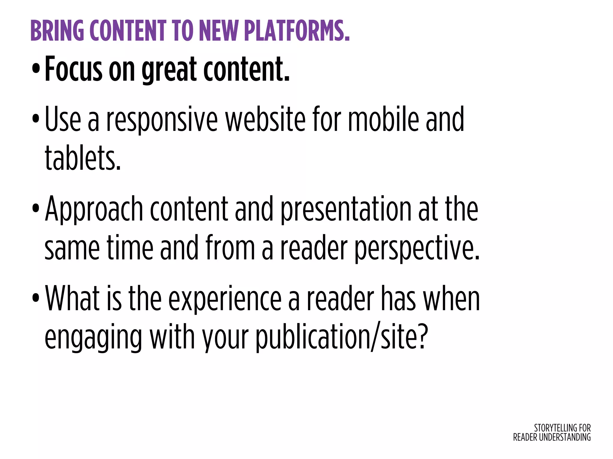 STORYTELLING FOR
READER UNDERSTANDING
BRING CONTENT TO NEW PLATFORMS.
•Focus on great content.
•Use a responsive website for mobile and
tablets.
•Approach content and presentation at the
same time and from a reader perspective.
•What is the experience a reader has when
engaging with your publication/site?
 