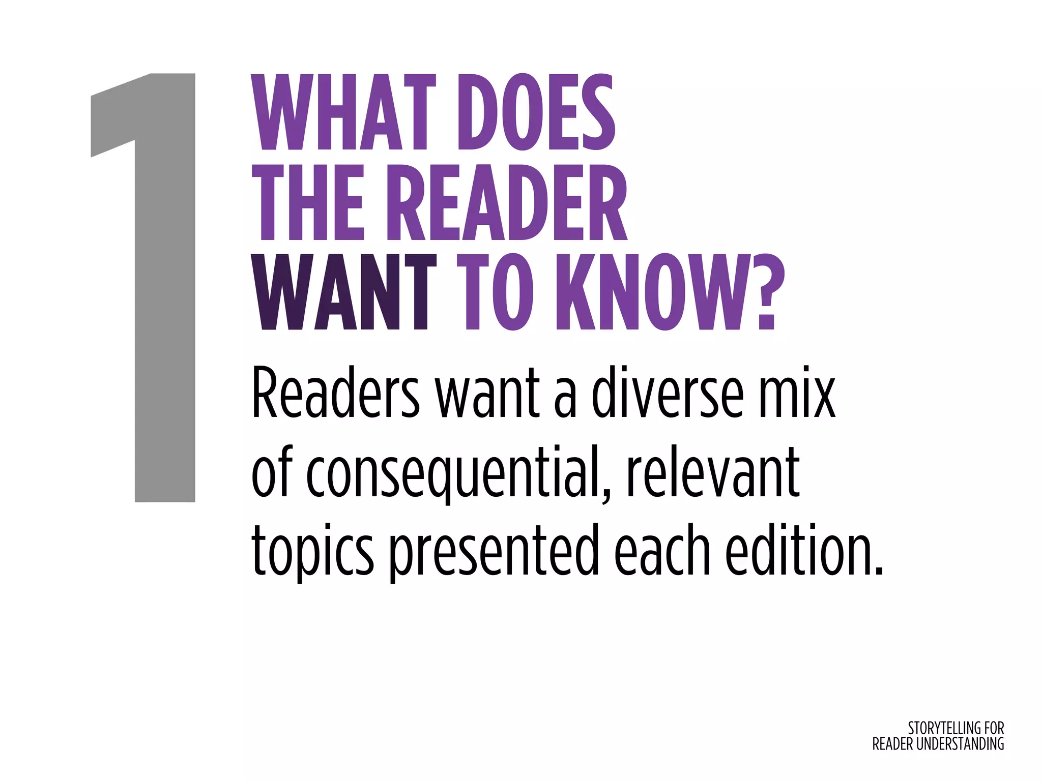 STORYTELLING FOR
READER UNDERSTANDING
WHAT DOES  
THE READER  
WANT TO KNOW?
1Readers want a diverse mix 
of consequential, relevant  
topics presented each edition.
 