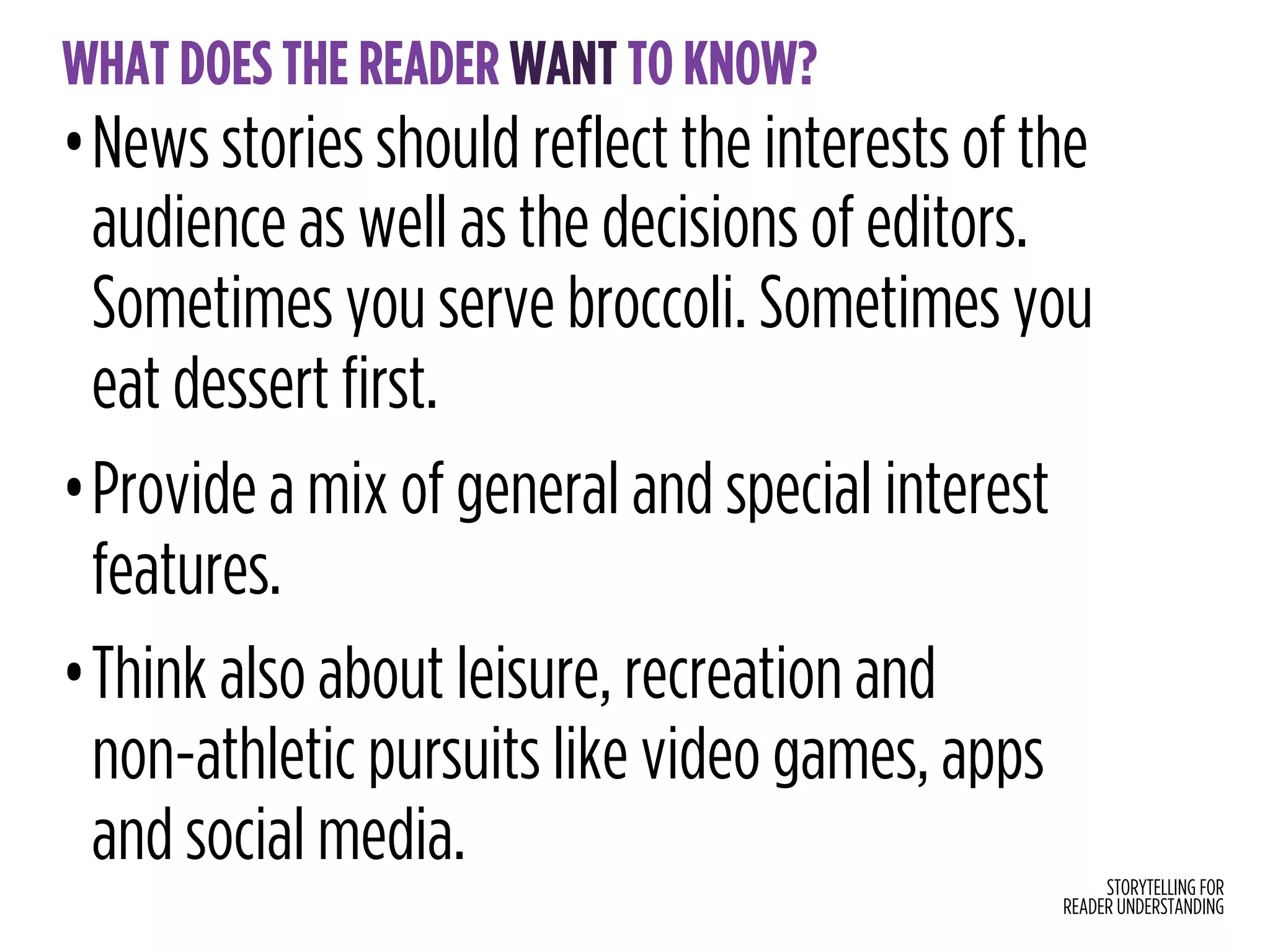 STORYTELLING FOR
READER UNDERSTANDING
WHAT DOES THE READER WANT TO KNOW?
•News stories should reflect the interests of the
audience as well as the decisions of editors.
Sometimes you serve broccoli. Sometimes you
eat dessert first.
•Provide a mix of general and special interest
features.
•Think also about leisure, recreation and  
non-athletic pursuits like video games, apps
and social media.
 