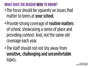 STORYTELLING FOR
READER UNDERSTANDING
WHAT DOES THE READER NEED TO KNOW?
•The focus should be squarely on issues that
matter to teens at your school.
•Provide strong coverage of routine matters  
of school, showcasing a sense of place and
providing context. And, not the same old
coverage each year.
•The staff should not not shy away from
sensitive, challenging and uncomfortable
topics.
 