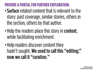 STORYTELLING FOR
READER UNDERSTANDING
PROVIDE A PORTAL FOR FURTHER EXPLORATION.
•Surface related content that is relevant to the
story: past coverage, similar stories, others in
the section, others by that author.
•Help the readers place this story in context,
while facilitating enrichment.
•Help readers discover content they  
hadn’t sought. We used to call this “editing;”
now we call it “curation.”
 