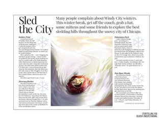 STORYTELLING FOR
READER UNDERSTANDING
teams. Unlike some of his peers
looking to stay in shape for their
oﬀ season, Zain said he has always
had an interest in staying ﬁt, and
usually exercises here ﬁve days a
week.
While Zain said he appreciates
the convenience and familiarity of
the gym, he said he ﬁnds himself
is that working out is a great way to
release stress.
“I don’t think about school work
and friends and family, I’m just fo-
cusing on that. If I’m doing some
intense workout, the last thing I
want to think about is what home-
work I’m going to have to do,” she
said.
facility by a friend, said that the so-
cial aspect of exercise also makes
it easier.
“You’re trying to be better than
each other, or at least match each
other, and that can really motivate
you to do well. It doesn’t seem so
intense of a workout when you’re
Zain said over the echo of eager
voices in the stairwell. “When you
say, ‘I like going to the gym be-
cause it’s a social thing and it’s with
my friends,’ it’s really fun. It doesn’t
weigh on you as much.”
Though they have their own rea-
sons for exercising, Zain and Oliv-
one.
“As a piece of advice to kids who
don’t ﬁnd the motivation to work
out, I would say that it’s open ev-
ery day, it’s free, and there’s a lot of
cool people that go,” Olivia said.“If
you have nothing else to do, then
you might as well.”
Sled
the City
Many people complain about Windy City winters.
This winter break, get off the couch, grab a hat,
some mittens and some friends to explore the best
sledding hills throughout the snowy city of Chicago.
Soldier Field
Located just south
of Soldier Field, the hill
boasts a 33-foot drop and
artiﬁcial snow, making for
a wild ride despite Chica-
go’s temperamental win-
ters and disappointing ﬂatness. It is ranked
highly by parenting websites, so watch out
for small children.
After a glorious ride — once dragging the
sled back up gets boring — store it in the
car parked in the nearby South Parking Lot,
and it’s a quick walk to the Field Museum,
Adler Planetarium or Shedd Aquarium for
some reﬂection after a long day of physical
activity. The 18th Street Metra station and
CTA Red Line L stop at Roosevelt are also
close by, but remember that the Metra usu-
ally only stops at 18th if ﬂagged. From Roo-
sevelt, take a quick ride on the Red Line to
the Cermak station, and warm up in Chi-
natown.
The hill is open from 6 a.m.-11 p.m.
Diversey Harbor
The hill is between Can-
non Drive and Stockton
Drive, about a two-min-
ute walk from Diversey
Harbor in Lincoln Park.
There’s also an Alexan-
der Hamilton statue at the top. The near-
by CTA Fullerton L stop, about ﬁve blocks
from Lincoln Park, oﬀers easy access from
the Brown, Red and Purple lines. A 10-min-
ute stroll west on Diversey Parkway will re-
veal various restaurants and shops, includ-
ing Zizi’s Cafe on the corner of Sheﬃeld Av-
enue andWolfram Street.
Palmisano Park
Called “Mount Bridge-
port,” according to a
DNAInfo article, the sled-
ding hill is relatively long,
and not particularly steep.
Palmisano Park is about a
block from the Bridgeport Coﬀeehouse and
two blocks from the Jackalope Coﬀee & Tea
House. It’s also right by the Halsted L stop
on the CTA Orange Line, which runs north
to downtown and southwest to Midway Air-
port.
The park stretches across 27 acres and
has 1.7 miles of paths. According to the Chi-
cago Park District website, the hill oﬀers
“dramatic views.” It’s open from 6 a.m.-11
p.m.
Dan Ryan Woods
The Dan RyanWoods,
which has entranc-
es alongWestern Ave-
nue between 83rd and
87th Streets, has a sizable,
well-marked sledding hill
maintained by the Cook County Forest Pre-
serves. The park is next to the 91st-Bever-
ly Hills Metra stop. Signs in the parking area
give directions to the hill.
The immediate area doesn’t oﬀer ma-
ny food options, so remember a Thermos
of home-brewed hot chocolate. The park
is open and staﬀed Sunday-Thursday, 10
a.m.-7:30 p.m., and Friday-Saturday, 10
a.m-8:30 p.m.
— COMPILED BY JACOB POSNER
MIDWAY ILLUSTRATION BY RISA COHEN
 