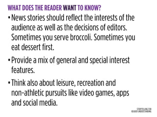 STORYTELLING FOR
READER UNDERSTANDING
WHAT DOES THE READER WANT TO KNOW?
•News stories should reflect the interests of the
audience as well as the decisions of editors.
Sometimes you serve broccoli. Sometimes you
eat dessert first.
•Provide a mix of general and special interest
features.
•Think also about leisure, recreation and  
non-athletic pursuits like video games, apps
and social media.
 