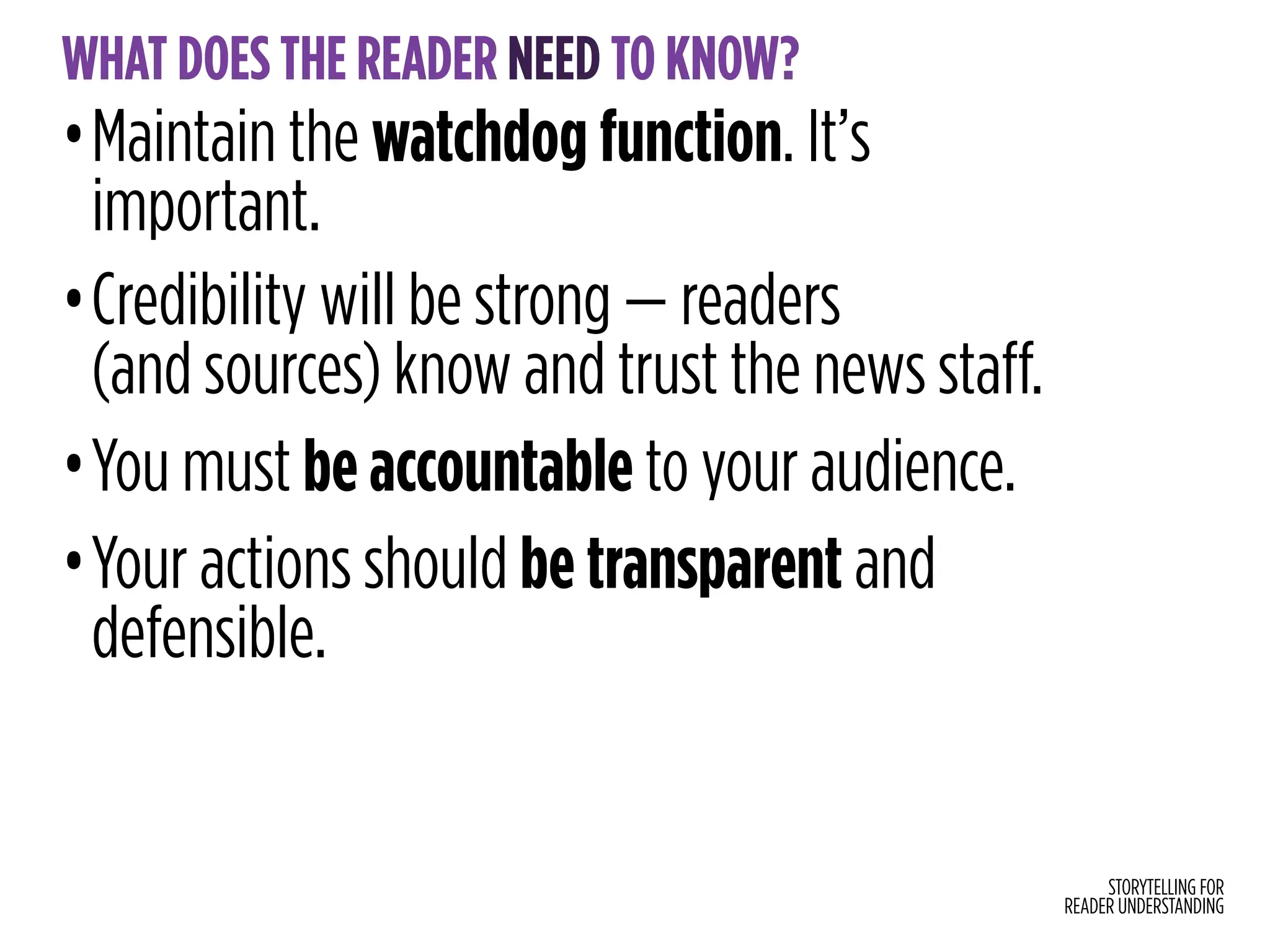 STORYTELLING FOR
READER UNDERSTANDING
WHAT DOES THE READER NEED TO KNOW?
•Maintain the watchdog function. It’s
important.
•Credibility will be strong — readers
(and sources) know and trust the news staff.
•You must be accountable to your audience.
•Your actions should be transparent and
defensible.
 