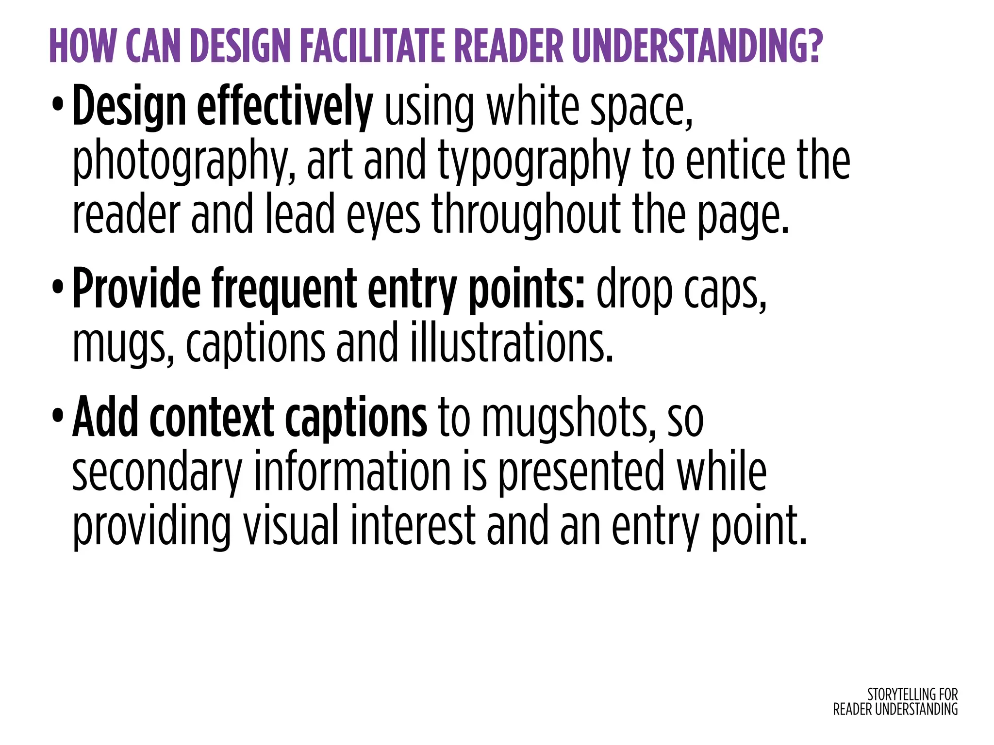 STORYTELLING FOR
READER UNDERSTANDING
HOW CAN DESIGN FACILITATE READER UNDERSTANDING?
•Design effectively using white space,
photography, art and typography to entice the
reader and lead eyes throughout the page.
•Provide frequent entry points: drop caps,
mugs, captions and illustrations.
•Add context captions to mugshots, so
secondary information is presented while
providing visual interest and an entry point.
 
