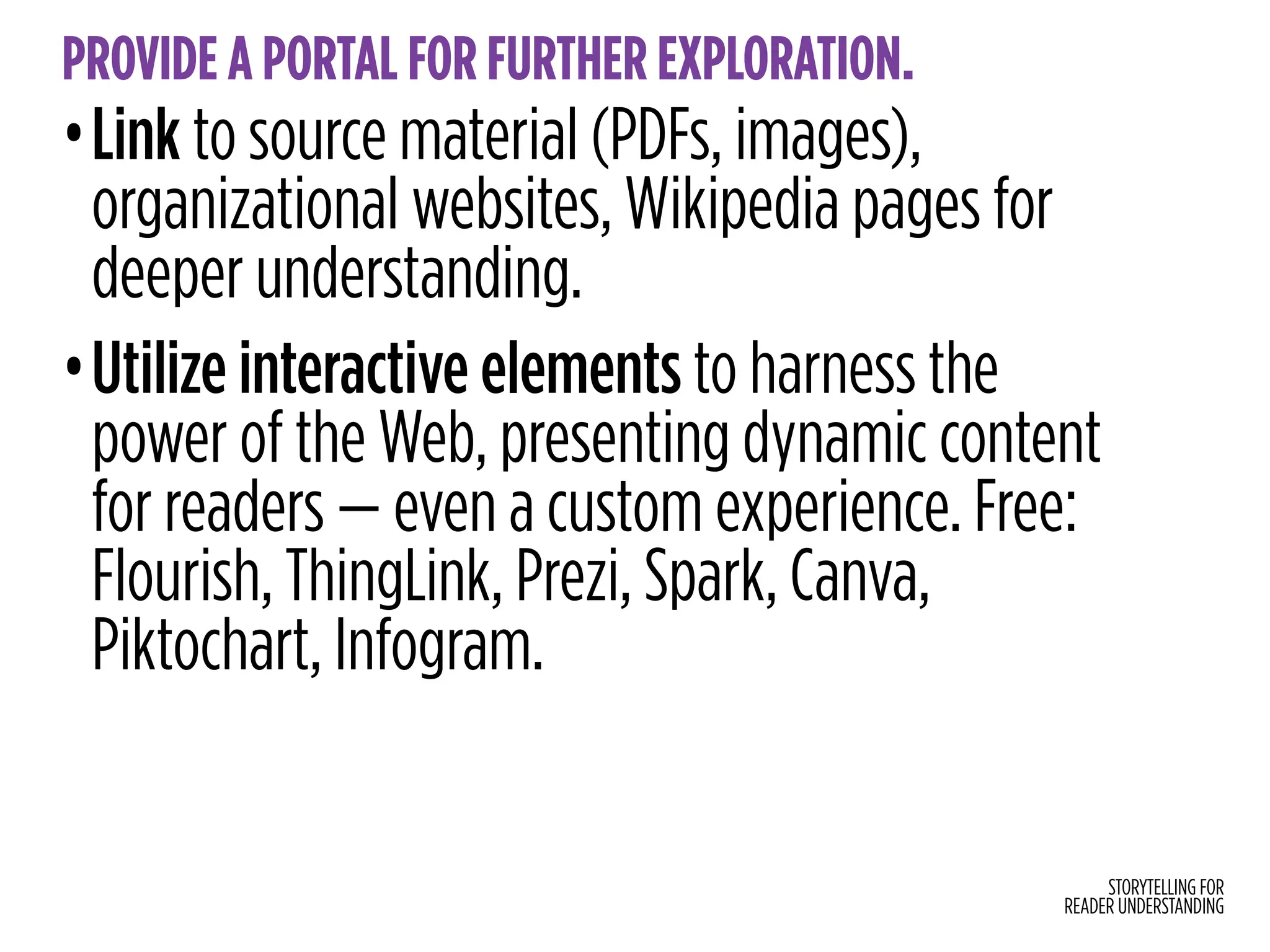 STORYTELLING FOR
READER UNDERSTANDING
PROVIDE A PORTAL FOR FURTHER EXPLORATION.
•Link to source material (PDFs, images),
organizational websites, Wikipedia pages for
deeper understanding.
•Utilize interactive elements to harness the
power of the Web, presenting dynamic content
for readers — even a custom experience. Free:
Flourish, ThingLink, Prezi, Spark, Canva,
Piktochart, Infogram.
 