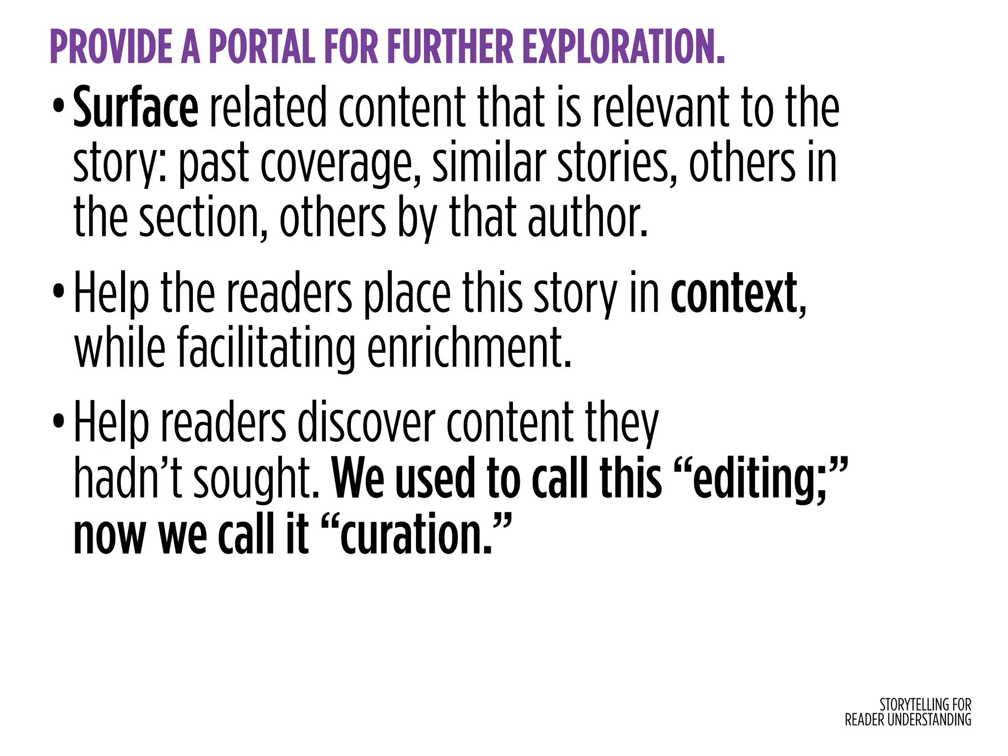 STORYTELLING FOR
READER UNDERSTANDING
PROVIDE A PORTAL FOR FURTHER EXPLORATION.
•Surface related content that is relevant to the
story: past coverage, similar stories, others in
the section, others by that author.
•Help the readers place this story in context,
while facilitating enrichment.
•Help readers discover content they
hadn’t sought. We used to call this “editing;”
now we call it “curation.”
 