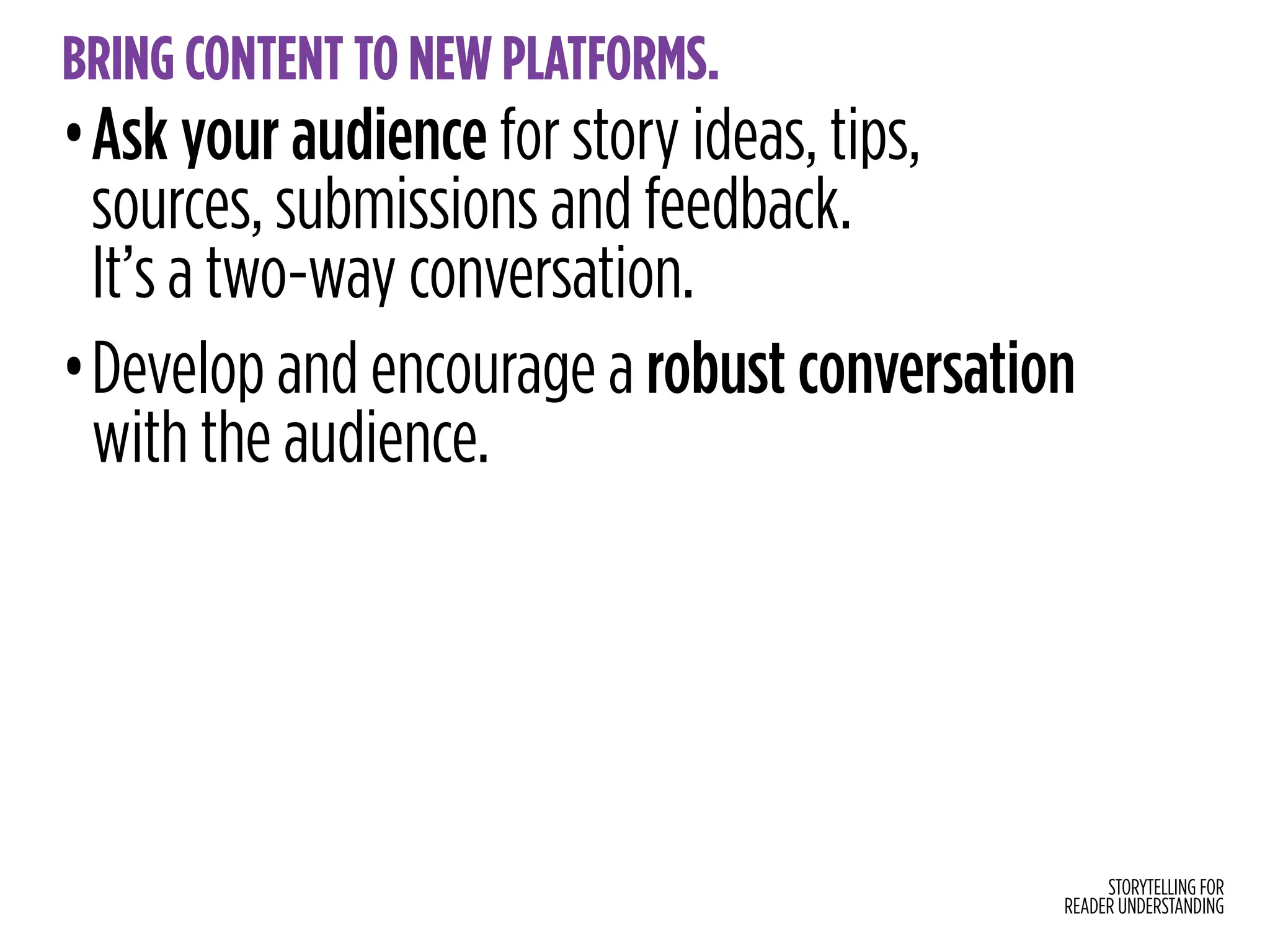 STORYTELLING FOR
READER UNDERSTANDING
BRING CONTENT TO NEW PLATFORMS.
•Ask your audience for story ideas, tips,
sources, submissions and feedback.
It’s a two-way conversation.
•Develop and encourage a robust conversation
with the audience.
 
