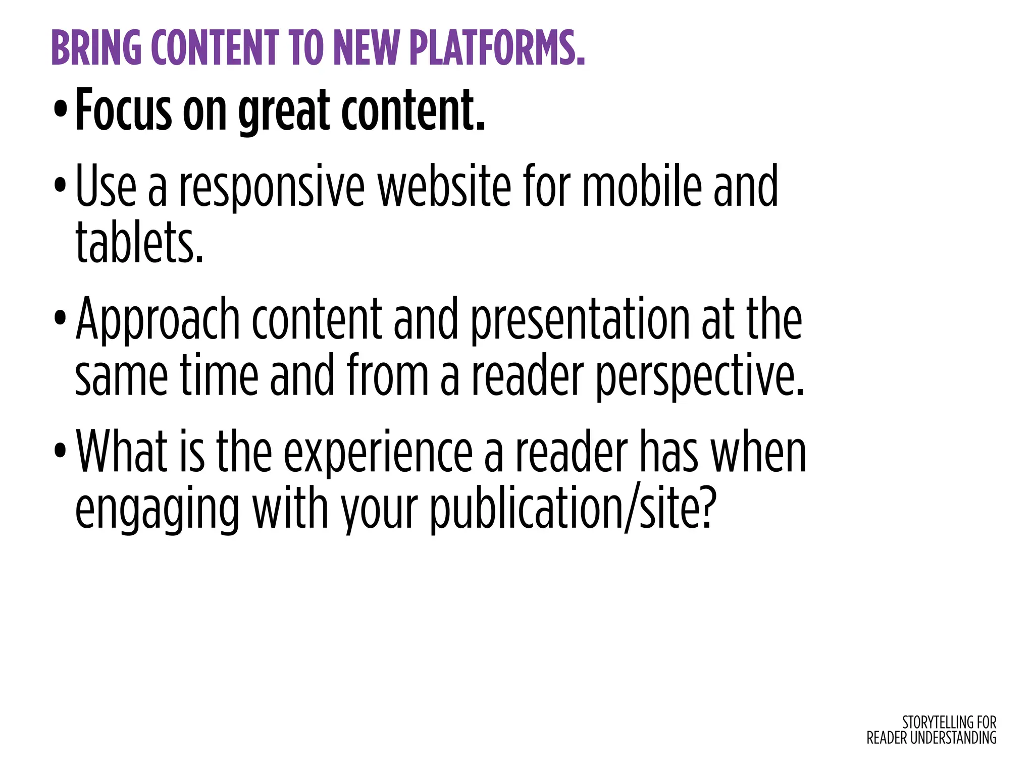 STORYTELLING FOR
READER UNDERSTANDING
BRING CONTENT TO NEW PLATFORMS.
•Focus on great content.
•Use a responsive website for mobile and
tablets.
•Approach content and presentation at the
same time and from a reader perspective.
•What is the experience a reader has when
engaging with your publication/site?
 