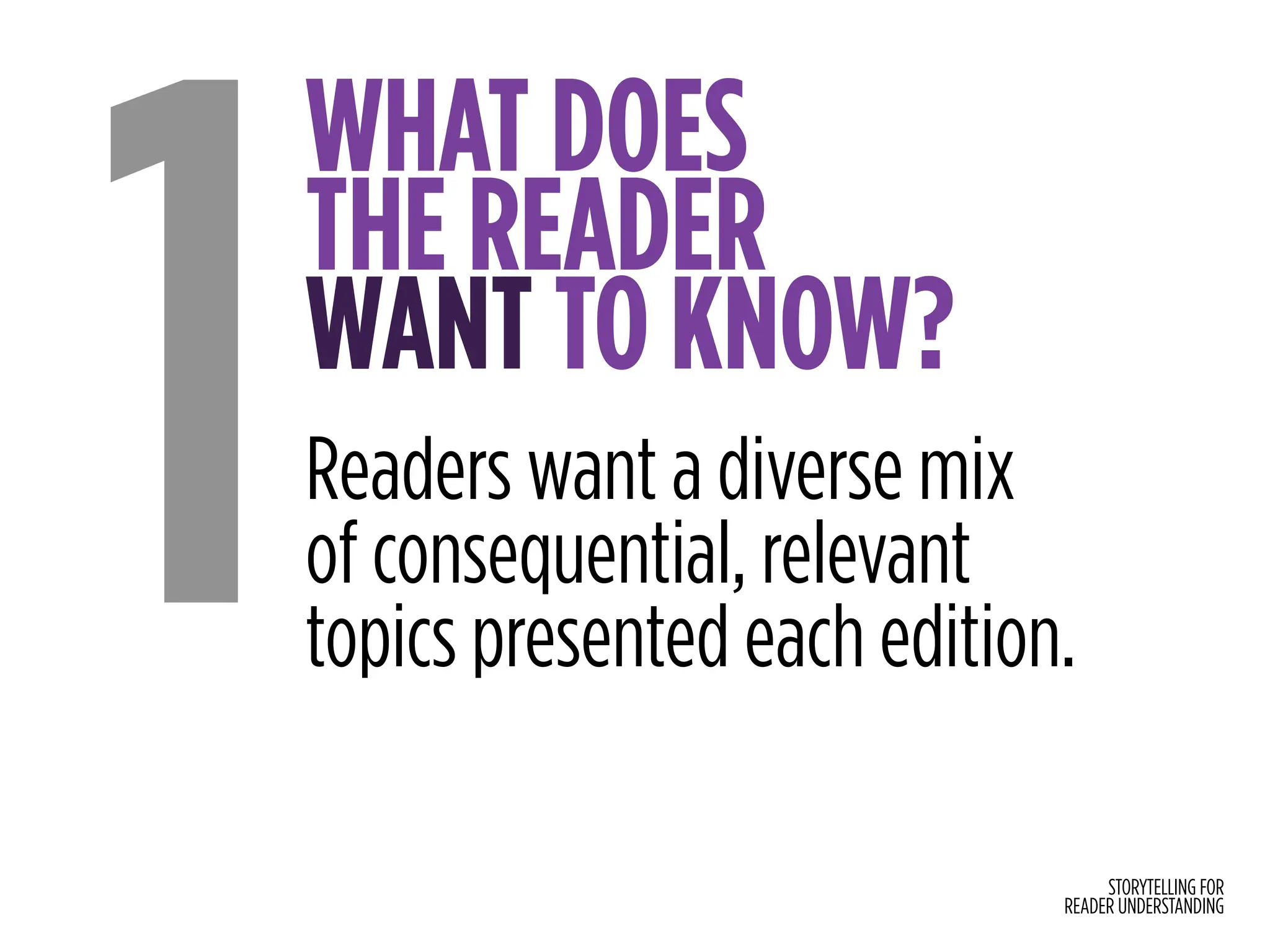 STORYTELLING FOR
READER UNDERSTANDING
WHAT DOES
THE READER
WANT TO KNOW?
1Readers want a diverse mix
of consequential, relevant
topics presented each edition.
 