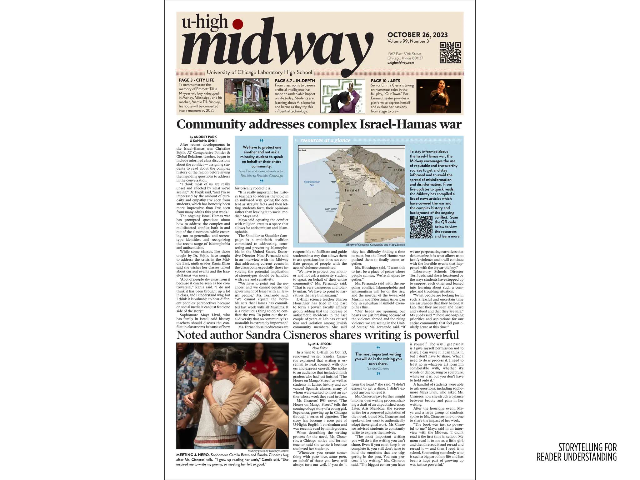 STORYTELLING FOR
READER UNDERSTANDING
Community addresses complex Israel-Hamas war
Noted author Sandra Cisneros shares writing is powerful
by MIA LIPSON
News Editor
In a visit to U-High on Oct. 23,
renowned writer Sandra Cisne-
ros explained that writing is es-
sential to heal, connect with oth-
ers and express oneself. She spoke
to an audience that included ninth
graders who had just finished “The
House on Mango Street” as well as
students in Latinx history and ad-
vanced Spanish classes, many of
whom were excited to meet an au-
thor whose work they read in class.
Ms. Cisneros’ 1984 novel, “The
House on Mango Street,” tells the
coming-of-age story of a young girl,
Esperanza, growing up in Chicago
through a series of vignettes. The
story has become a core part of
U-High’s English 1 curriculum and
was recently read by ninth graders.
When describing the writing
process for the novel, Ms. Cisne-
ros, a Chicago native and former
teacher, said she wrote it because
she loved her students.
“Whenever you create some-
thing with pure love, amor puro,
on behalf of those you love, will
always turn out well, if you do it
from the heart,” she said. “I didn’t
expect to get a dime. I didn’t ex-
pect anyone to read it.
Ms. Cisneros gave further insight
into her own writing process, shar-
ing a draft of an unpublished essay.
Later, Aris Mendoza, the screen-
writer for a proposed adaptation of
the novel, joined Ms. Cisneros and
spoke on her work to authentically
adapt the original work. Ms. Cisne-
ros advised students to constantly
write to express themselves.
“The most important writing
you will do is the writing you can’t
share. Even if you can’t keep it or
complete it, you still don’t have to
hold the emotions that are trig-
gering in the past. You can pro-
cess it by writing,” Ms. Cisneros
said. “The biggest censor you have
is yourself. The way I get past it
is I give myself permission not to
share. I can write it. I can think it,
but I don’t have to share. What I
need to do is process it. I need to
let it go in whatever art form I’m
comfortable with, whether it’s
words or dance, song or sculpture,
whatever it is, but you don’t have
to hold onto it.”
A handful of students were able
to ask questions, including sopho-
more Maya Livni, who asked Ms.
Cisneros how she struck a balance
between beauty and pain in her
writing.
After the hourlong event, Ma-
ya and a large group of students
spoke to Ms. Cisneros one-on-one
to share the impact of her work.
“The book was just so power-
ful to me,” Maya said in an inter-
view with the Midway. “I didn’t
read it the first time in school. My
mom read it to me as a little girl,
and then I reread it and reread and
reread it — and then I read it in
school. So meeting somebody who
is such a big part of my life and has
been a huge part of growing up
was just so powerful.”
by AUDREY PARK
& SAHANA UNNI
After recent developments in
the Israel-Hamas war, Christine
Fojtik, AT Comparative Politics &
Global Relations teacher, began to
include informed class discussions
about the conflict — assigning stu-
dents to read about the complex
history of the region before giving
them guiding questions to address
in the conversation.
“I think most of us are really
upset and affected by what we’re
seeing,” Dr. Fojtik said, “and I’m so
impressed by the amount of curi-
osity and empathy I’ve seen from
students, which has honestly been
more impressive than I’ve seen
from many adults this past week.”
The ongoing Israel-Hamas war
has prompted questions about
how to address the complex and
multifaceted conflict both in and
out of the classroom, while ensur-
ing not to generalize and stereo-
type identities, and recognizing
the recent surge of Islamophobia
and antisemitism.
While some classes, like those
taught by Dr. Fojtik, have sought
to address the crisis in the Mid-
dle East, ninth grader Rania Khan
said she wishes her classes talked
about current events and the Isra-
el-Hamas war more.
“A lot of people shy away from it
because it can be seen as too con-
troversial,” Rania said. “I do not
think it has been brought up a lot
in class, and I understand why, but
I think it is valuable to hear differ-
ent peoples’ perspectives because
on social media it can just feed one
side of the story.”
Sophomore Maya Livni, who
has family in Israel, said history
teachers should discuss the con-
flict in classrooms because of how
historically rooted it is.
“It is really important for histo-
ry teachers to address the topic in
an unbiased way, giving the con-
tent as straight facts and then let-
ting students form their opinions
rather than leaving it to social me-
dia,” Maya said.
Maya said equating the conflict
with religion creates a space that
allows for antisemitism and Islam-
ophobia.
The Shoulder to Shoulder Cam-
paign is a multifaith coalition
committed to addressing, coun-
tering and preventing Islamopho-
bia in the United States. Execu-
tive Director Nina Fernando said
in an interview with the Midway
that addressing current events in
the classroom, especially those in-
volving the potential implication
of stereotypes should be handled
with care and sensitivity.
“We have to point out the nu-
ances, and we cannot equate the
government of Israel with all Jew-
ish people,” Ms. Fernando said.
“We cannot equate the horri-
ble acts that Hamas has commit-
ted last week with all Muslims. It
is a ridiculous thing to do, to con-
flate the two. To point out the re-
al diversity that no community is a
monolith is extremely important.”
Ms. Fernando said educators are
responsible to facilitate and guide
students in a way that allows them
to ask questions but does not con-
flate groups of people with the
acts of violence committed.
“We have to protect one anoth-
er and not ask a minority student
to speak on behalf of their entire
community,” Ms. Fernando said.
“That is very dangerous and total-
ly unfair. We have to point to nar-
ratives that are humanizing.”
U-High science teacher Sharon
Housinger has tried in the past
to form a Jewish faculty affinity
group, adding that the increase of
antisemetic incidents in the last
couple of years at Lab has caused
fear and isolation among Jewish
community members. She said
they had difficulty finding a time
to meet, but the Israel-Hamas war
pushed them to finally come to-
gether.
Ms. Housinger said, “I want this
to just be a place of peace where
people can say, ‘We’re all upset to-
gether.’”
Ms. Fernando said with the on-
going conflict, Islamophobia and
antisemitism will be on the rise,
and the murder of the 6-year-old
Muslim and Palestinian American
boy in suburban Plainfield exem-
plifies this.
“Our heads are spinning, our
hearts are just breaking because of
the violence abroad and the rising
violence we are seeing in the Unit-
ed States,” Ms. Fernando said. “If
we are perpetuating narratives that
dehumanize, it is what allows us to
justify violence and it will continue
with the horrible events that hap-
pened with the 6-year-old boy.”
Laboratory Schools Director
Tori Jueds said she is heartened by
the ways students have stepped up
to support each other and leaned
into learning about such a com-
plex and troubling situation.
“What people are looking for in
such a fearful and uncertain time
are assurances that they belong at
Lab, that they are seen and heard
and valued and that they are safe,”
Ms. Jueds said. “These are ongoing
priorities and aspirations for our
entire community that feel partic-
ularly acute at this time.”
u-high
University of Chicago Laboratory High School
midway
PAGE 3 • CITY LIFE
To commemorate the
memory of Emmett Till, a
14-year-old boy kidnapped
in Money, Mississippi, and his
mother, Mamie Till-Mobley,
his house will be converted
into a museum by 2025.
PAGE 6-7 • IN-DEPTH
From classrooms to careers,
artificial intelligence has
made an undeniable impact
on life today. Students are
learning about AI’s benefits
and harms as they try this
influential technology.
PAGE 10 • ARTS
Senior Emma Ciesla is taking
on numerous roles in the
fall play, “Our Town.” For
Emma, theater provides a
platform to express herself
and explore her passions
from stage to crew.
1362 East 59th Street
Chicago, Illinois 60637
uhighmidway.com
OCTOBER 26, 2023
Volume 99, Number 3
Midway photo by Delaney Connell
MEETING A HERO. Sophomore Camila Bravo and Sandra Cisneros hug
after Ms. Cisneros’ talk. “I grew up reading her work,” Camila said. “She
inspired me to write my poems, so meeting her felt so good.”
To stay informed about
the Israel-Hamas war, the
Midway encourages the use
of reputable and trustworthy
sources to get and stay
informed and to avoid the
spread of misinformation
and disinformation. From
live updates to quick reads,
the Midway has compiled a
list of news articles which
have covered the war and
the complex history and
background of the ongoing
conflict. Scan
the QR code
below to view
the resources
and learn more.
resources at a glance
Library of Congress, Geography and Map Division
“
We have to protect one
another and not ask a
minority student to speak
on behalf of their entire
community.
Nina Fernando, executive director,
Shoulder to Shoulder Campaign
”
“
The most important writing
you will do is the writing you
can’t share.
Sandra Cisneros
”
 