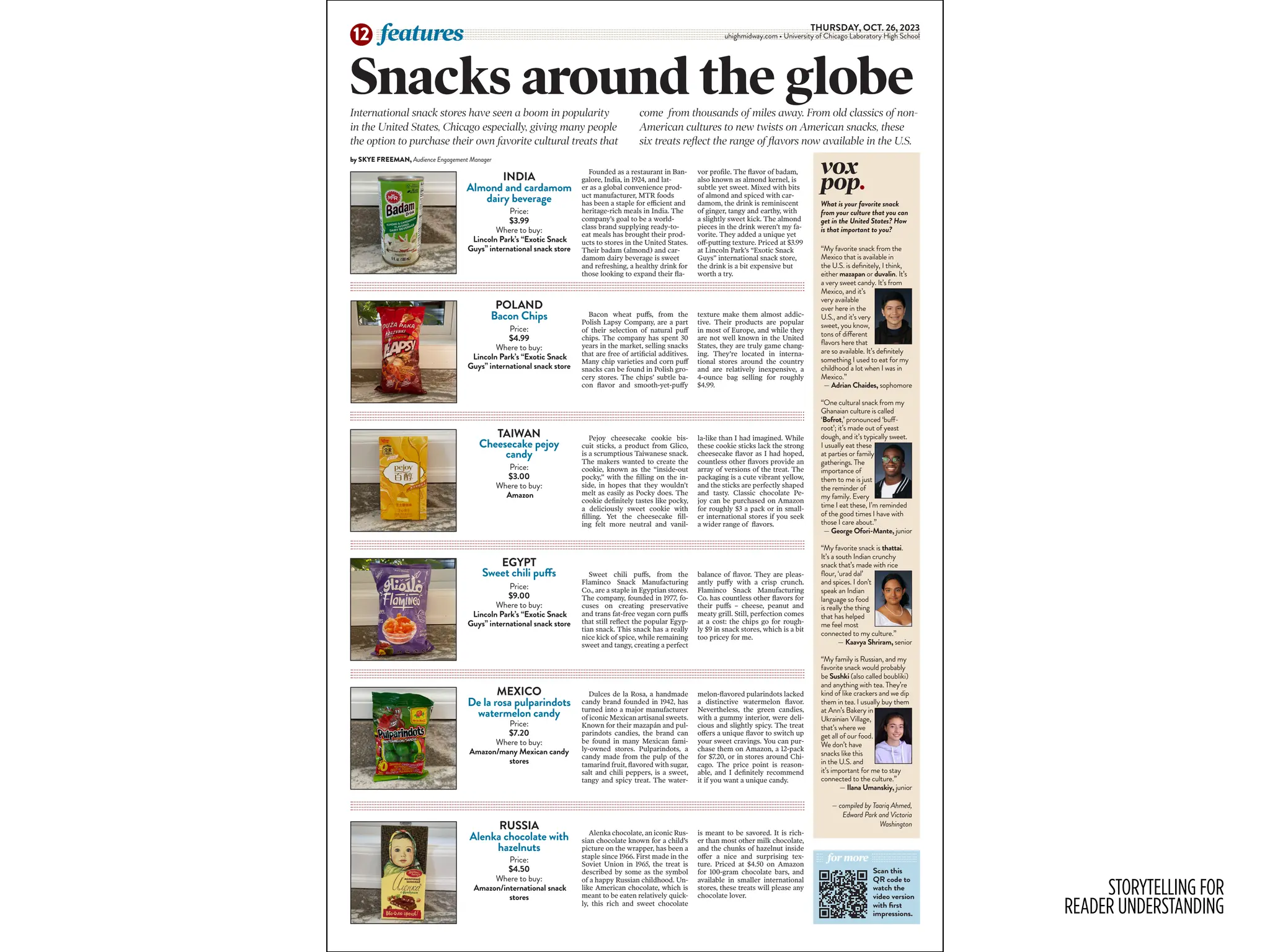 STORYTELLING FOR
READER UNDERSTANDING
THURSDAY, OCT. 26, 2023
uhighmidway.com • University of Chicago Laboratory High School
features
12
vox
pop.
“My favorite snack from the
Mexico that is available in
the U.S. is definitely, I think,
either mazapan or duvalin. It’s
a very sweet candy. It’s from
Mexico, and it’s
very available
over here in the
U.S., and it’s very
sweet, you know,
tons of different
flavors here that
are so available. It’s definitely
something I used to eat for my
childhood a lot when I was in
Mexico.”
— Adrian Chaides, sophomore
“One cultural snack from my
Ghanaian culture is called
‘Bofrot,’ pronounced ‘buff-
root’; it’s made out of yeast
dough, and it’s typically sweet.
I usually eat these
at parties or family
gatherings. The
importance of
them to me is just
the reminder of
my family. Every
time I eat these, I’m reminded
of the good times I have with
those I care about.”
— George Ofori-Mante, junior
“My favorite snack is thattai.
It’s a south Indian crunchy
snack that’s made with rice
flour, ‘urad dal’
and spices. I don’t
speak an Indian
language so food
is really the thing
that has helped
me feel most
connected to my culture.”
— Kaavya Shriram, senior
“My family is Russian, and my
favorite snack would probably
be Sushki (also called boubliki)
and anything with tea. They’re
kind of like crackers and we dip
them in tea. I usually buy them
at Ann’s Bakery in
Ukrainian Village,
that’s where we
get all of our food.
We don’t have
snacks like this
in the U.S. and
it’s important for me to stay
connected to the culture.”
— Ilana Umanskiy, junior
— compiled by Taariq Ahmed,
Edward Park and Victoria
Washington
What is your favorite snack
from your culture that you can
get in the United States? How
is that important to you?
Snacks around the globe
International snack stores have seen a boom in popularity
in the United States, Chicago especially, giving many people
the option to purchase their own favorite cultural treats that
come from thousands of miles away. From old classics of non-
American cultures to new twists on American snacks, these
six treats reflect the range of flavors now available in the U.S.
by SKYE FREEMAN, Audience Engagement Manager
INDIA
Almond and cardamom
dairy beverage
Sweet chili puffs, from the
Flaminco Snack Manufacturing
Co., are a staple in Egyptian stores.
The company, founded in 1977, fo-
cuses on creating preservative
and trans fat-free vegan corn puffs
that still reflect the popular Egyp-
tian snack. This snack has a really
nice kick of spice, while remaining
sweet and tangy, creating a perfect
balance of flavor. They are pleas-
antly puffy with a crisp crunch.
Flaminco Snack Manufacturing
Co. has countless other flavors for
their puffs – cheese, peanut and
meaty grill. Still, perfection comes
at a cost: the chips go for rough-
ly $9 in snack stores, which is a bit
too pricey for me.
Dulces de la Rosa, a handmade
candy brand founded in 1942, has
turned into a major manufacturer
of iconic Mexican artisanal sweets.
Known for their mazapán and pul-
parindots candies, the brand can
be found in many Mexican fami-
ly-owned stores. Pulparindots, a
candy made from the pulp of the
tamarind fruit, flavored with sugar,
salt and chili peppers, is a sweet,
tangy and spicy treat. The water-
melon-flavored pularindots lacked
a distinctive watermelon flavor.
Nevertheless, the green candies,
with a gummy interior, were deli-
cious and slightly spicy. The treat
offers a unique flavor to switch up
your sweet cravings. You can pur-
chase them on Amazon, a 12-pack
for $7.20, or in stores around Chi-
cago. The price point is reason-
able, and I definitely recommend
it if you want a unique candy.
Bacon wheat puffs, from the
Polish Lapsy Company, are a part
of their selection of natural puff
chips. The company has spent 30
years in the market, selling snacks
that are free of artificial additives.
Many chip varieties and corn puff
snacks can be found in Polish gro-
cery stores. The chips’ subtle ba-
con flavor and smooth-yet-puffy
texture make them almost addic-
tive. Their products are popular
in most of Europe, and while they
are not well known in the United
States, they are truly game chang-
ing. They’re located in interna-
tional stores around the country
and are relatively inexpensive, a
4-ounce bag selling for roughly
$4.99.
Founded as a restaurant in Ban-
galore, India, in 1924, and lat-
er as a global convenience prod-
uct manufacturer, MTR foods
has been a staple for efficient and
heritage-rich meals in India. The
company’s goal to be a world-
class brand supplying ready-to-
eat meals has brought their prod-
ucts to stores in the United States.
Their badam (almond) and car-
damom dairy beverage is sweet
and refreshing, a healthy drink for
those looking to expand their fla-
vor profile. The flavor of badam,
also known as almond kernel, is
subtle yet sweet. Mixed with bits
of almond and spiced with car-
damom, the drink is reminiscent
of ginger, tangy and earthy, with
a slightly sweet kick. The almond
pieces in the drink weren’t my fa-
vorite. They added a unique yet
off-putting texture. Priced at $3.99
at Lincoln Park’s “Exotic Snack
Guys” international snack store,
the drink is a bit expensive but
worth a try.
Price:
$3.99
Where to buy:
Lincoln Park’s “Exotic Snack
Guys” international snack store
Price:
$4.99
Where to buy:
Lincoln Park’s “Exotic Snack
Guys” international snack store
Price:
$3.00
Where to buy:
Amazon
Price:
$9.00
Where to buy:
Lincoln Park’s “Exotic Snack
Guys” international snack store
Price:
$7.20
Where to buy:
Amazon/many Mexican candy
stores
Pejoy cheesecake cookie bis-
cuit sticks, a product from Glico,
is a scrumptious Taiwanese snack.
The makers wanted to create the
cookie, known as the “inside-out
pocky,” with the filling on the in-
side, in hopes that they wouldn’t
melt as easily as Pocky does. The
cookie definitely tastes like pocky,
a deliciously sweet cookie with
filling. Yet the cheesecake fill-
ing felt more neutral and vanil-
la-like than I had imagined. While
these cookie sticks lack the strong
cheesecake flavor as I had hoped,
countless other flavors provide an
array of versions of the treat. The
packaging is a cute vibrant yellow,
and the sticks are perfectly shaped
and tasty. Classic chocolate Pe-
joy can be purchased on Amazon
for roughly $3 a pack or in small-
er international stores if you seek
a wider range of flavors.
Alenka chocolate, an iconic Rus-
sian chocolate known for a child’s
picture on the wrapper, has been a
staple since 1966. First made in the
Soviet Union in 1965, the treat is
described by some as the symbol
of a happy Russian childhood. Un-
like American chocolate, which is
meant to be eaten relatively quick-
ly, this rich and sweet chocolate
is meant to be savored. It is rich-
er than most other milk chocolate,
and the chunks of hazelnut inside
offer a nice and surprising tex-
ture. Priced at $4.50 on Amazon
for 100-gram chocolate bars, and
available in smaller international
stores, these treats will please any
chocolate lover.
Price:
$4.50
Where to buy:
Amazon/international snack
stores
for more
Scan this
QR code to
watch the
video version
with first
impressions.
POLAND
Bacon Chips
TAIWAN
Cheesecake pejoy
candy
EGYPT
Sweet chili puffs
MEXICO
De la rosa pulparindots
watermelon candy
RUSSIA
Alenka chocolate with
hazelnuts
 