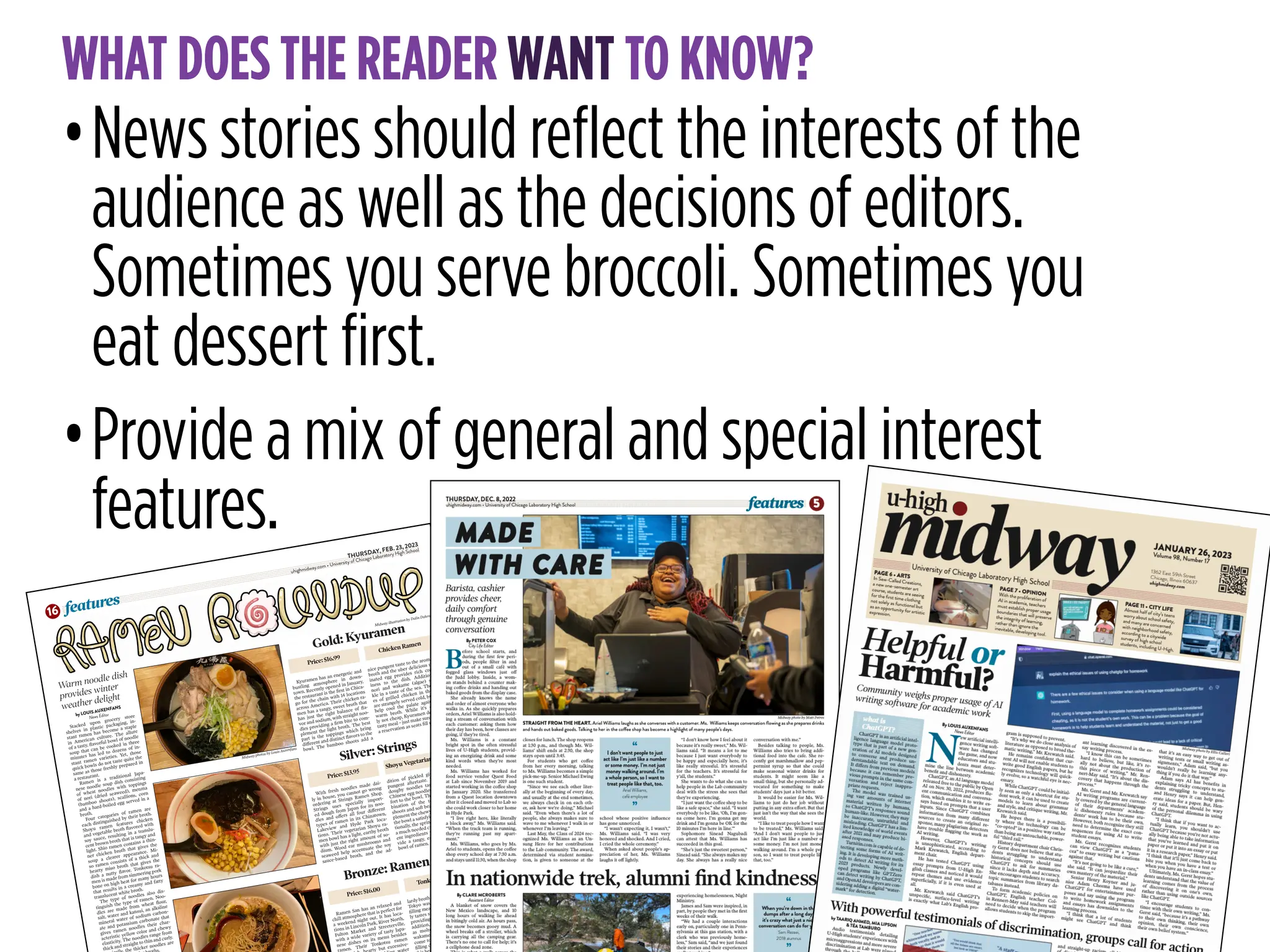 STORYTELLING FOR
READER UNDERSTANDING
WHAT DOES THE READER WANT TO KNOW?
•News stories should reflect the interests of the
audience as well as the decisions of editors.
Sometimes you serve broccoli. Sometimes you
eat dessert first.
•Provide a mix of general and special interest
features. THURSDAY, FEB. 23, 2023
uhighmidway.com • University of Chicago Laboratory High School
features
16
by LOUIS AUXENFANS
News Editor
Stacked upon grocery store
shelves in plastic packaging, in-
stant ramen has become a staple
in American culture. The allure
of a tasty, flavorful bowl of noodle
soup that can be cooked in three
minutes has led to dozens of in-
stant ramen varieties. Yet, those
quick bowls do not taste quite the
same as those freshly prepared in
a restaurant.
Ramen is a traditional Japa-
nese noodle soup dish consisting
of wheat noodles with toppings
of nori (dried seaweed), menma
(bamboo shoots), scallions, corn
and a hard-boiled egg served in a
broth.
Four categories of ramen are
each distinguished by their broth.
Shoyu ramen features chicken
and vegetable broth flavored with
soy sauce, resulting in a translu-
cent brown broth that is tangy and
light. Shio ramen contains a thin-
ner chicken broth that gives the
soup a clearer appearance. Mi-
so ramen consists of a thick and
hearty miso broth that gives the
dish a nutty flavor. Tonkotsu ra-
men is made from simmering pork
bone on high heat for many hours
that results in a creamy and fatty
translucent white broth.
The type of noodles also dis-
tinguish the type of ramen. Noo-
dles are made from wheat flour,
salt, water and kansui, an alkaline
mineral water of sodium carbon-
ate and potassium carbonate that
gives ramen noodles their char-
acteristic yellow color and chewy
elasticity. The noodles range from
thick and straight to thin and curly.
the thicker noodles are
s.
Gold: Kyuramen
Warm noodle dish
provides winter
weather delight
Kyuramen has an energetic and
bustling atmosphere in down-
town. Recently opened in January,
the restaurant is the first in Chica-
go for the chain with 14 locations
across America. Their chicken ra-
men has a tangy, sweet broth that
has just the right balance of fla-
vor and sodium, with straight noo-
dles providing a firm bite to com-
plement the light broth. The best
part is the toppings which bring
different and distinct flavors to the
bowl. The bamboo shoots add a
nice pungent taste to the aromatic
broth and the uber delicious mar-
inated egg provides rich cream-
iness to the dish. Additionally,
nori and wakame (algae) sprin-
kle in a taste of the sea. The slic-
es of grilled chicken in the dish
are strangely served cold, but they
help cool the palate against the
warm broth. While it’s certain-
ly not cheap, Kyuramen delivers a
tasty meal – just make sure to book
a reservation as seats fill up fast.
Silver: Strings
Bronze: Ramen San
With fresh noodles made dai-
ly in house, you cannot go wrong
ordering at Strings Ramen Shop.
Strings uses specially import-
ed dough from Japan for its noo-
dles and offers all four different
types of ramen in its Chinatown,
Lakeview and Hyde Park loca-
tions. Their vegetarian Shoyu ra-
men bowl has a light, earthy broth
with just the right amount of so-
dium. Wood ear mushrooms and
seaweed help accentuate the soy
sauce-based broth, and the ad-
dition of pickled ginger gives a
pungent aftertaste. The straight,
doughy noodles taste similar to
Chinese egg noodles, adding com-
fort to the bowl. The texture com-
bination of the tender bamboo
shoots and soft bean sprouts com-
plement the chewy noodles to give
the bowl a satisfying feeling. Addi-
tionally, the sprinkles of corn adds
a much needed crunch. The differ-
ent ingredients work well to pro-
vide a tangy, earthy and healthy
bowl of ramen.
Ramen San has an relaxed and
chill atmosphere that is perfect for
a weekend night out. It has loca-
tions in Lincoln Park, River North,
Fulton Market and Streeterville,
with a wide variety of tasty Japa-
nese dishes on its menu besides
amen. Their Tonkotsu ramen
rty but excessive-
ater
lardy broth combined with the soft
Tokyo wavy noodles makes for a
filling meal. The thin-cut pork bel-
ly tastes succulent and butter-like,
providing an extra richness. In
addition, other elements such
as molten egg, bamboo shoots,
wakame seaweed and fresh garlic
come together well to make a ful-
filling dish. The only downside to
rty, fragrant bowl of ramen
h.
Midway illustration by Dalin Dohrn
Midway photos by Louis Auxenfans
Price: $16.99
Chicken Ramen
Price: $13.95
Shoyu Vegetarian Ramen
Price: $16.00
Tonkotsu Ramen
 