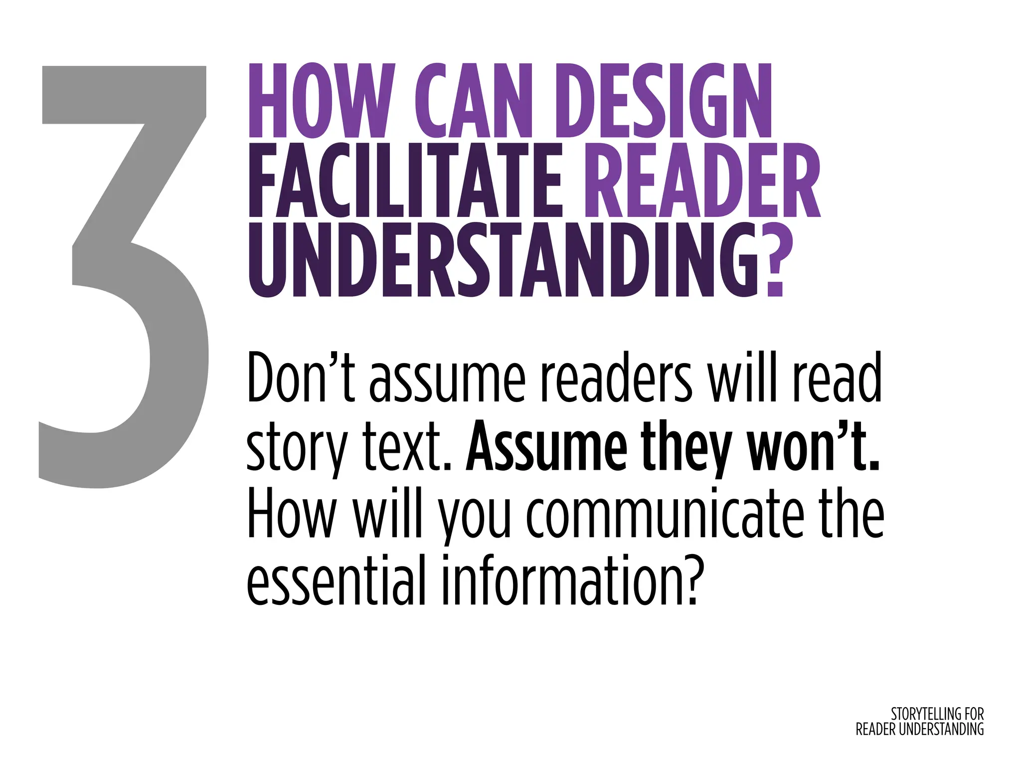 STORYTELLING FOR
READER UNDERSTANDING
HOW CAN DESIGN
FACILITATE READER
UNDERSTANDING?
3Don’t assume readers will read
story text. Assume they won’t.
How will you communicate the
essential information?
 