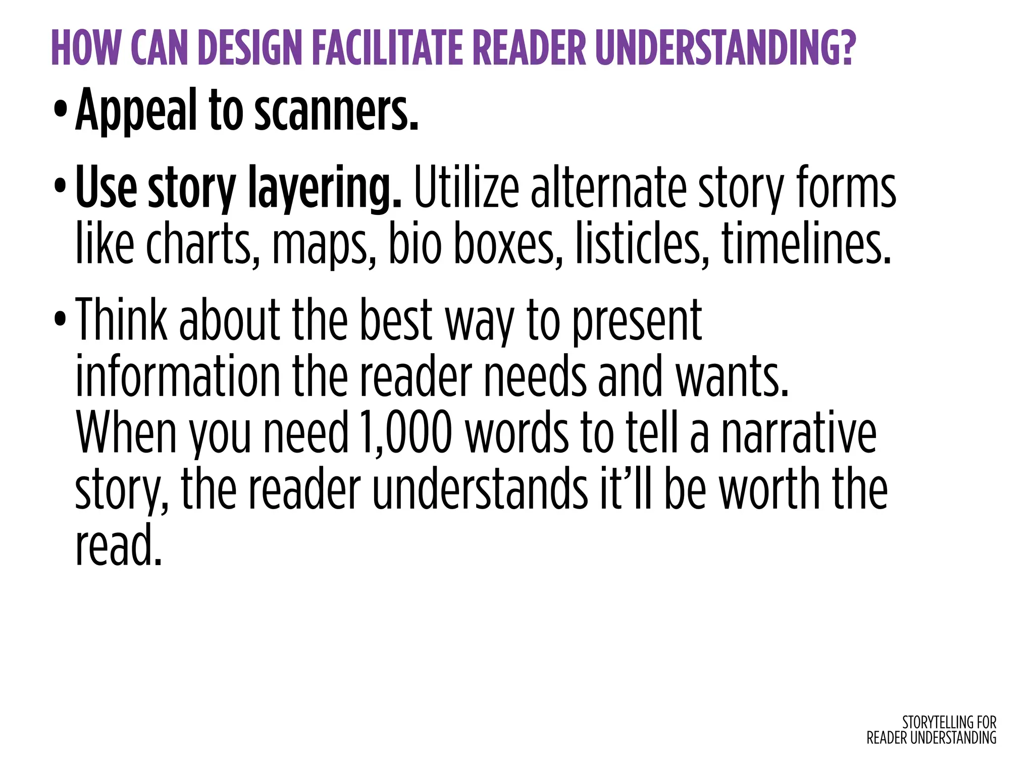 STORYTELLING FOR
READER UNDERSTANDING
HOW CAN DESIGN FACILITATE READER UNDERSTANDING?
•Appeal to scanners.
•Use story layering. Utilize alternate story forms
like charts, maps, bio boxes, listicles, timelines.
•Think about the best way to present
information the reader needs and wants.
When you need 1,000 words to tell a narrative
story, the reader understands it’ll be worth the
read.
 