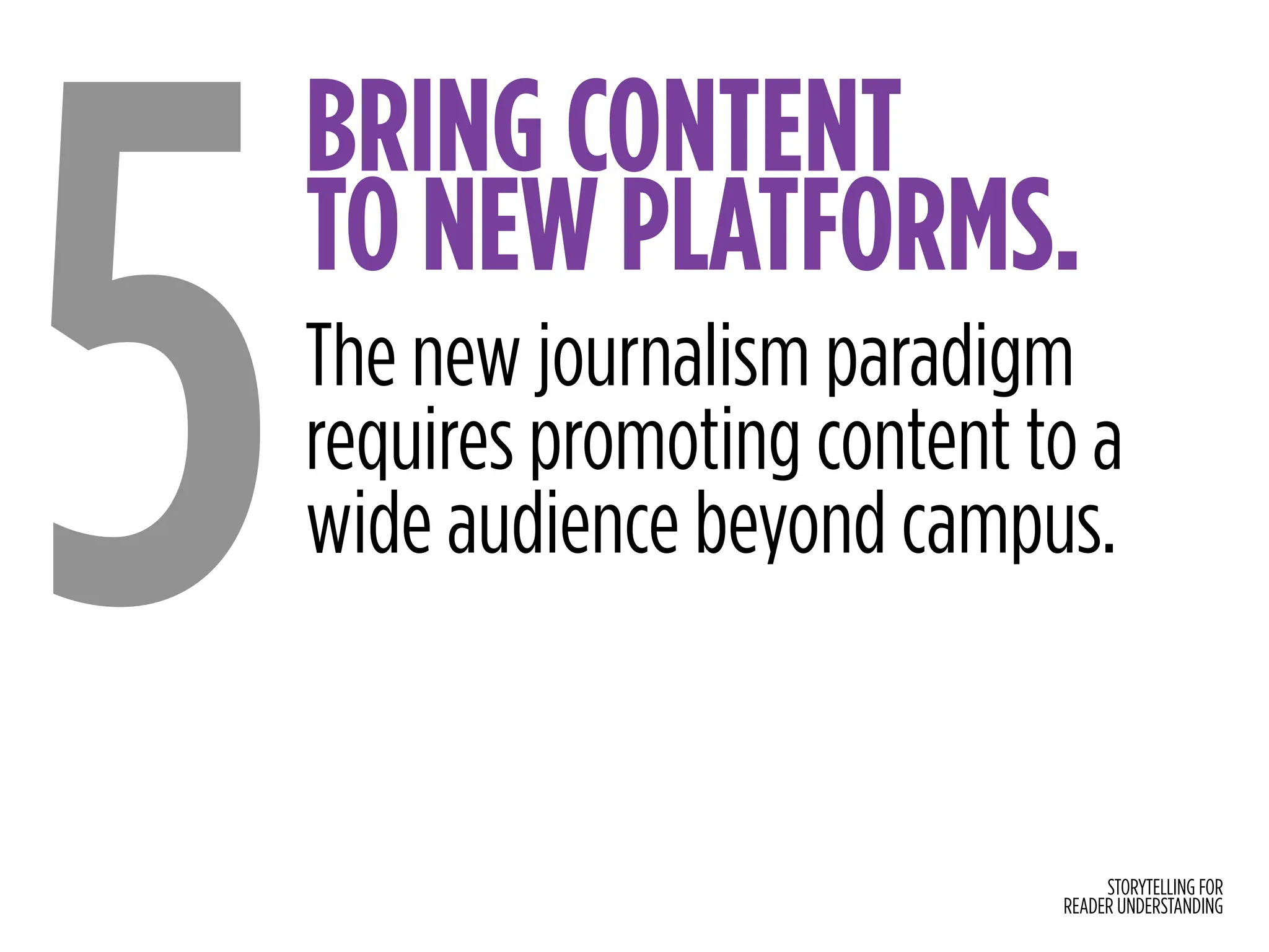 STORYTELLING FOR
READER UNDERSTANDING
BRING CONTENT
TO NEW PLATFORMS.
5The new journalism paradigm
requires promoting content to a
wide audience beyond campus.
 