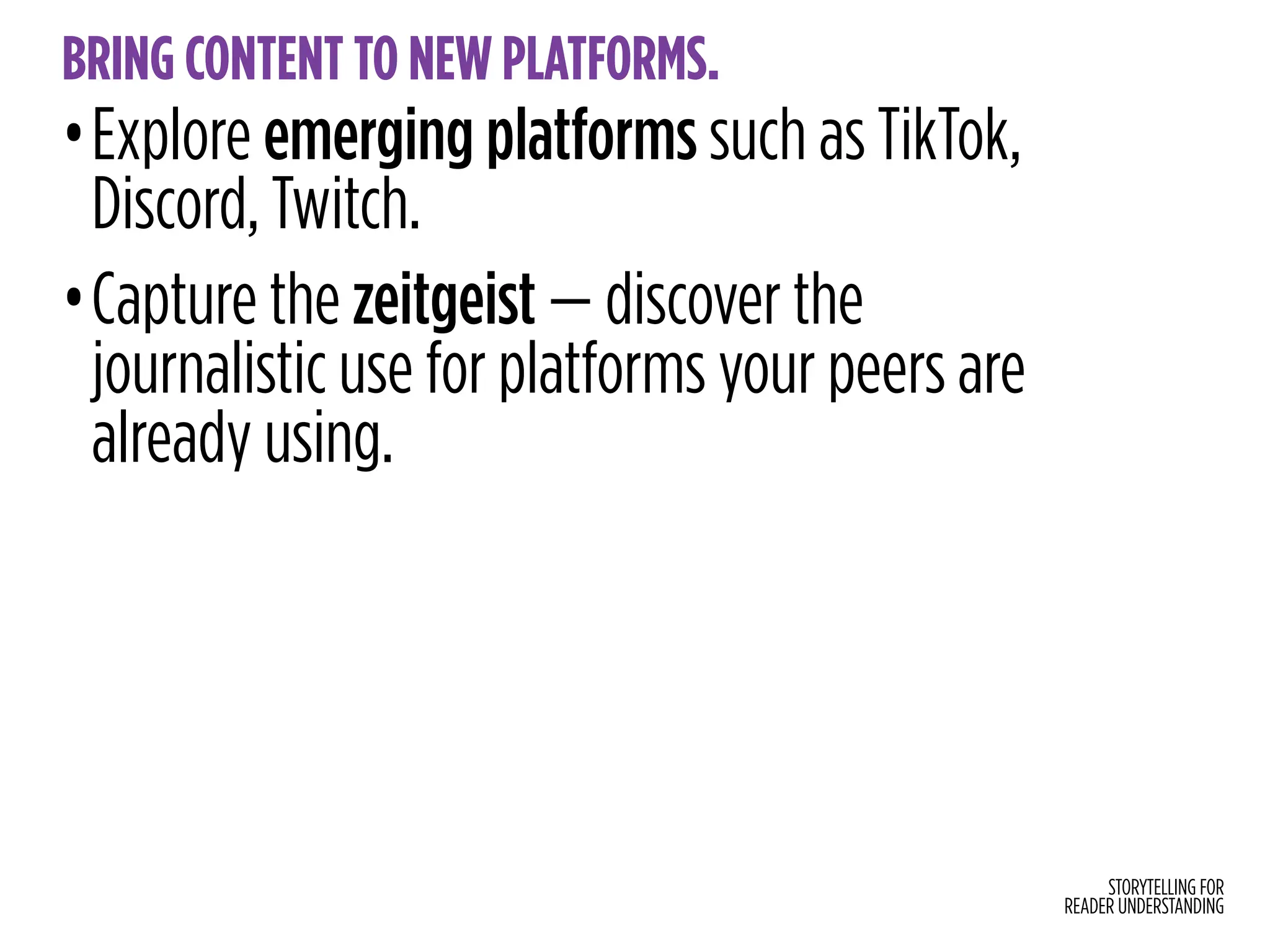 STORYTELLING FOR
READER UNDERSTANDING
BRING CONTENT TO NEW PLATFORMS.
•Explore emerging platforms such as TikTok,
Discord, Twitch.
•Capture the zeitgeist — discover the
journalistic use for platforms your peers are
already using.
 