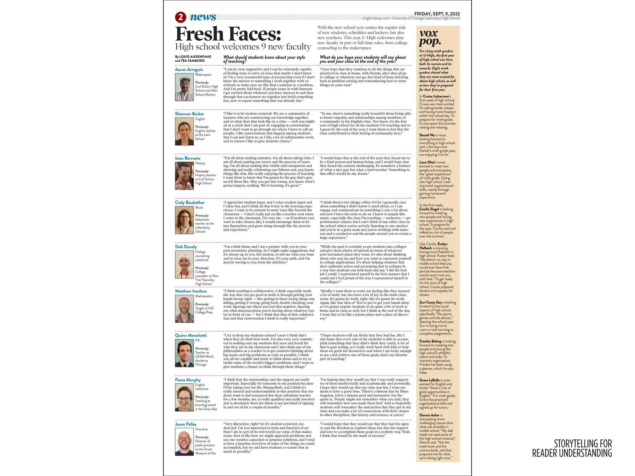 STORYTELLING FOR
READER UNDERSTANDING
FRIDAY, SEPT. 9, 2022
uhighmidway.com • University of Chicago Laboratory High School
news
2
“I can be very supportive and I can be extremely capable
of finding ways to solve an issue that maybe I don’t know
of. I’m a very resourceful type of person that even if I don’t
know the answer to something I work together with ev-
erybody to make sure we like find a solution to a problem.
And I’m pretty laid-back. If people come in with interests
I get excited about whatever you have interest in and then
through that excitement we together just build something
fun, new or repeat something that was already fun.”
“I just hope that they continue to do the things that we
practiced in class at home, with friends, after they all go
to college or wherever you go. Just kind of keep referring
back to problem solving and remembering how to solve
things on your own.”
“I like it to be student centered. We are a community of
learners who are constructing our knowledge together,
and so what does that look like in a class — well you might
sit in a circle that I am part of, engaging in conversation
that I don’t want to go through me where I have to call on
people. I like conversations that happen among students
that I can just listen to, so I like a lot of collaborative work,
and in classes I like to give students choice.”
“To me, there’s something really beautiful about being able
to foster empathy and relationships among members of
a community in the English class. You know, it’s the first
year of high school for all the students I’m teaching and so
I guess by the end of the year, I want them to feel that the
class contributed to their feeling of community here.”
“I’m all about making mistakes. I’m all about taking risks. I
am all about putting our errors and the process of learn-
ing, I’m all about making that visible and transparent and
showing and really celebrating our failures and, you know,
things like that, like really enjoying the process of learning.
I want them to know that I’m gonna be the guy that’s gon-
na tell them like, ‘Hey you get this wrong, you know what’s
gonna happen, nothing. We’re learning, it’s great.’”
“I would hope that at the end of the year they found me to
be a kind person and human being, and I would hope that
they found the content challenging. So somehow a balance
of ‘what a nice guy, but what a hard teacher.’ Something to
that effect would be my dream.”
“I appreciate student input, and I value student input and
I value fun, and I think all that is key to the learning expe-
rience. I want to be present in more ways like beyond the
classroom — I don’t really put on like a teacher coat when
I come to the classroom, I’m very me — so if students ever
want to take classes, like, I would encourage them to be
just themselves and grow along through like the process
and experience.”
“I think there’s two things: either it’d be I generally care
about something I didn’t know I cared about, or I can
engage and communicate in something I care a lot about
and now I have the tools to do so. I know it sounds like
music, especially the class I’m teaching — orchestra — are
performance classes, but I can’t think of any other class in
the school where you’re actively listening to one another
and you’re in a giant team and you’re working with some-
one and a conductor and the people around you to create a
large experience.”
“I’m a little blunt, and I am a partner with you in your
post-secondary planning. So I might make suggestions, but
it’s always up to you, the student, to tell me what you want
and to steer me in your direction. It’s your path, and I’m
merely waving to you from the sidelines.”
“While the goal is certainly to get students into colleges
and give them plenty of options in terms of whatever
post-secondary plans they want, it’s also about thinking
about who you are and how you want to represent yourself
in college applications. It’s about helping students find
their authentic selves and presenting that to colleges in
a way that students can look back and say, ‘I did the best
job I could. I represented myself in the best manner that I
could and I feel proud of the way I represented myself to
the colleges.’”
“I think teaching is collaborative. I think especially math,
the way that you get good at math is through getting your
hands messy, right — like getting in there trying things out,
failing, getting it wrong, going back, double checking your
work, figuring out where you lost that negative, figuring
out what misconception you’re having about whatever top-
ics in front of you — but I think that idea of that collabora-
tion and that conversation I think is really important.”
“Ideally, I want them to come out feeling like they learned
a lot of math, but also have a lot of joy in the math class-
room. It’s gonna be work, right, like it’s gonna be work.
Again, like that idea of ‘You’ve got to get your hands dirty,’
so it’s gonna require students to do quite a bit of work at
home and in class as well, but I think at the end of the day,
I want that to be like a joyous place and a place of discov-
ery.”
“I try to keep my students relaxed ’cause I think that’s
when they do their best work. I’m also very, very commit-
ted to making sure my students feel seen and heard for
who they are in my classroom and I also think one of my
philosophies as a teacher is to get students thinking about
big issues and big problems as early as possible. I think
you all are capable and ready to think about and to try to
tackle some of the world’s biggest problems, and I want to
give students a chance to think through those things.”
“I hope students will say firstly that they had fun. But I
also hope that every one of my students is able to accom-
plish something that they didn’t think they could. A lot of
that is goal setting, so I really work hard with kids to help
them set goals for themselves and when I am lucky enough
to see a kid achieve one of those goals, that’s my favorite
part of teaching.”
“I think that the relationships and the rapport are really
important. Especially for someone in my position because
I’ll be taking over for Ms. Himmelfarb, and I think it’s
really natural and understandable in that position that stu-
dents want to feel reassured that their substitute teacher
for a few months, me, is really qualified and really invested
and is absolutely there for them, is not just kind of signing
in and out of for a couple of months.”
“I’m hoping that they would say that I was really support-
ive of them intellectually and academically and personally.
I hope they would say that my class was fun. I want stu-
dents to have a good time. There’s a famous line by Maya
Angelou, who’s a famous poet and memoirist, but the
quote is, ‘People might not remember what you said, they
will remember how you made them feel.’ And so hopefully
students will remember the instruction that they got in my
class and can make a lot of connections with their classes
in other disciplines, like history and science, et cetera.”
“Very discursive, right? So it’s student-centered, stu-
dent-led. I’m less interested in form and function of art
than I am in sort of its real-world use value, if that makes
sense. Sort of like how we might approach problems and
use our creative capacities to propose solutions, and I tend
to have a baseline overview of some of the things we could
accomplish, but try and have students co-create that as
much as possible.”
“I would hope that they would say that they had the agen-
cy and the freedom to explore ideas, but also the support
and love to accomplish those goals in a realistic way. Yeah,
I think that would be the mark of success.”
Makerspace
Previously:
Carl Schurz High
School and After
School Matters
English
Previously:
English teacher
at the Latin
School
History
Previously:
History teacher
at Carl Schurz
High School
Music
Previously:
Substitute
teacher at the
Laboratory
Schools
College
counseling
substitute
Previously:
College
counselor at New
Trier Township
High School
Mathematics
Previously:
Taught at UIC
College Prep
P.E.
Previously:
Teacher at
GEMS World
Academy
Chicago
English
substitute
Previously:
Teaching at
boarding school
in the Swiss Alps
Fine Arts
Previously:
Director of
public practice
at the Smart
Museum of Art
What should students know about your style
of teaching?
What do you hope your students will say about
you and your class at the end of the year?
vox
pop.
In Cruise Lickerman’s
first week of high school,
Cruise was most excited
for taking harder classes
and having more freedom
within the school day. To
prepare for ninth grade,
Cruise spent the summer
resting and relaxing.
Daniel Wu is most
looking forward to
everything in high school
and, a few days into
Daniel’s ninth grade year,
are enjoying it so far.
Leon Dhal is most
excited to meet new
people and anticipates
the “great experience”
of ninth grade. Going
into high school, Leon
improved organizational
skills, mainly through
gaining homework
experience.
In the first week,
Cecilia Siegel is looking
forward to meeting
new people and having
new experiences in high
school. To prepare for
the year, Cecilia read and
talked to a lot of people
over the summer.
Like Cecilia, Evelyn
Halbach is enjoying
having more freedom in
high school. Evelyn feels
“like there’s no way in
middle school that you
would ever have free
periods because teachers
would never trust you
with that.” To get ready
for the start of high
school, Cecilia prepared
binders and supplies for
classes.
Zuri Cosey Gay is looking
forward to the social
aspects of high school,
specifically “the sports
games and the dances.”
Starting the school year,
Zuri is trying not to
cram or wait too long to
complete assignments.
Frankie Bishop is looking
forward to meeting new
people and joining the
high school’s athlethic
teams and clubs. To
maintain organization,
Frankie has been using
a planner, which he says
helps.
Grace LaBelle is most
excited for English and
thinks “there’s a lot of
good opportunities in
English.” For ninth grade,
Grace has practiced
organizational skills and
signed up for tutors.
Dennis Asher is
anticipating more
challenging classes than
what was available in
middle school. “My dad
made me read some of
the high school material,”
Dennis said, “like the
math book and the
science book, and that
prepared me for what
we’re doing right now.”
Fresh Faces:
With the new school year comes the regular tide
of new students, schedules and lockers, but also
new teachers. This year, U-High welcomes nine
new faculty in part or full-time roles, from college
counseling to the makerspace.
High school welcomes 9 new faculty
By LOUIS AUXENFANS
and TÉA TAMBURO
Aaron Arreguin
Shannon Barker
Issac Berrueta
Cody Boukather
Deb Donely
Matthew Insalaco
Quinn Menchetti
Fiona Murphy
Jason Pallas
For rising ninth graders
at U-High, the first year
of high school can have
both its worries and its
rewards. Eight ninth
graders shared what
they are most excited for
about high school, as well
as how they’ve prepared
for their first year.
 