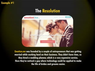 Emotion.me was founded by a couple of entrepreneurs that was getting
married while working hard on their business. They didn't have time, so
they hired a wedding planner, which is a very expensive service.
Here they've noticed a gap where technology could be applied to make
the life of brides and grooms easier.
Example #1
The Resolution
 