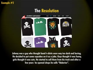 Example #2
The Resolution
Johnny was a guy who thought band t-shirts were way too dark and boring.
He decided to put some cupcakes on it as a joke. Guys thought it was funny,
girls thought it was cute. He started to sell them from his truck and after a
few years he opened shops he calls “Bakeries”.
 