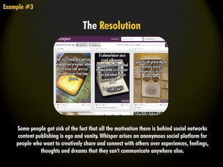 Some people got sick of the fact that all the motivation there is behind social networks
content publishing is ego and vanity. Whisper arises an anonymous social platform for
people who want to creatively share and connect with others over experiences, feelings,
thoughts and dreams that they can't communicate anywhere else.
Example #3
The Resolution
 