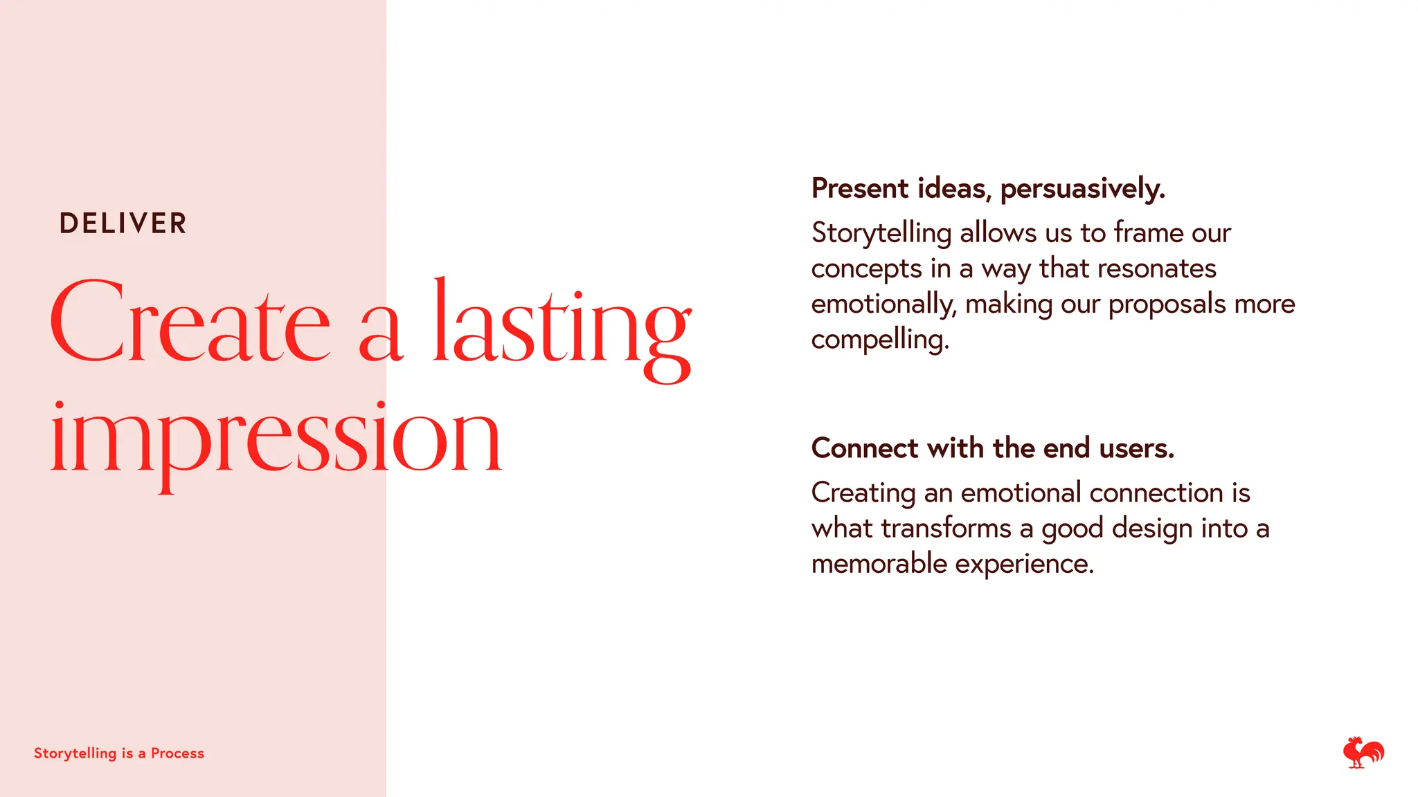 Present ideas, persuasively.
Storytelling allows us to frame our
concepts in a way that resonates
emotionally, making our proposals more
compelling.
Storytelling is a Process
Connect with the end users.
Creating an emotional connection is
what transforms a good design into a
memorable experience.
Create a lasting
impression
DELIVER
 