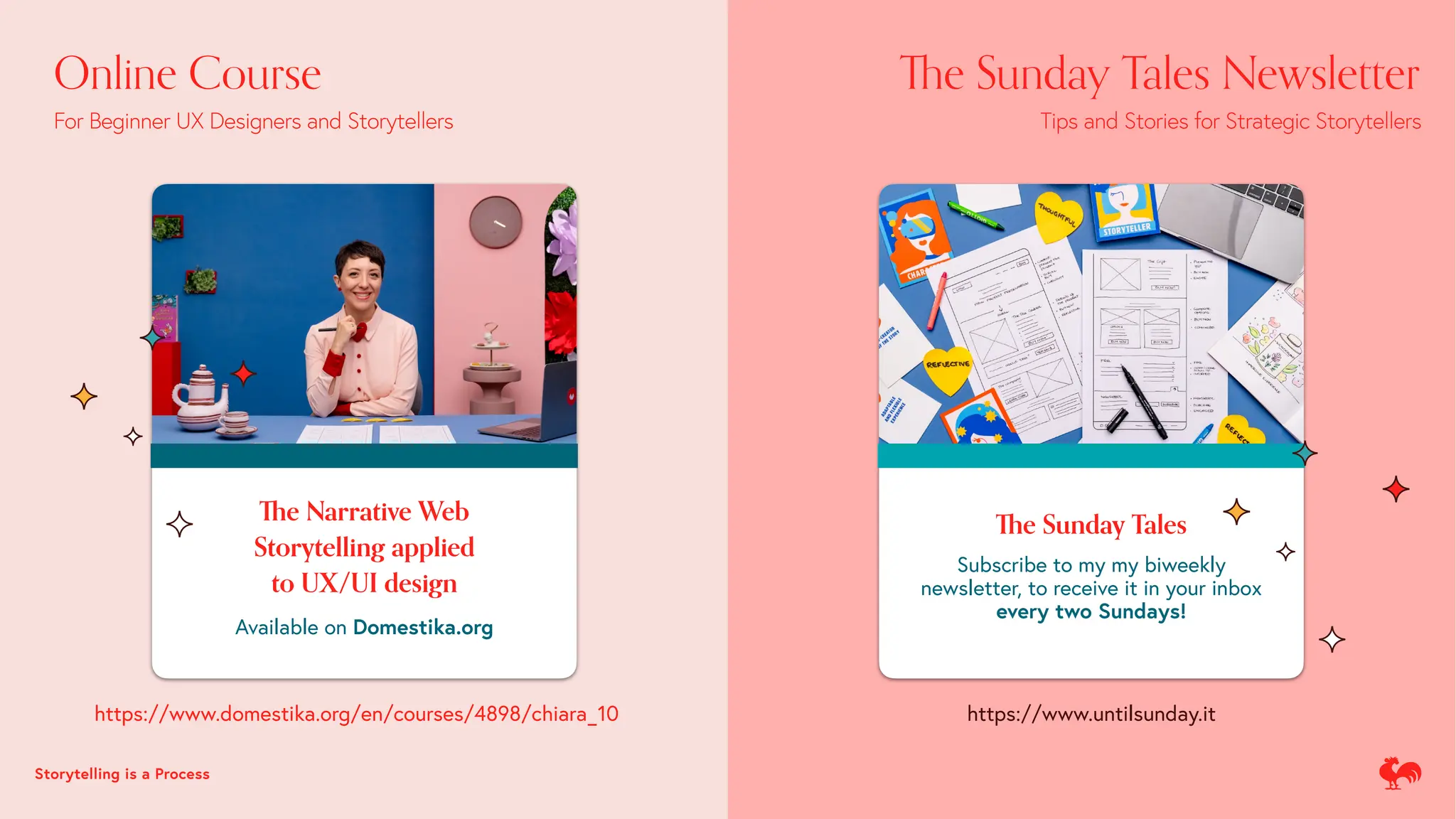 Th
e Narrative Web
Storytelling applied
to UX/UI design
Available on Domestika.org
Th
e Sunday Tales
Subscribe to my my biweekly
newsletter, to receive it in your inbox
every two Sundays!
https://www.domestika.org/en/courses/4898/chiara_10 https://www.untilsunday.it
Online Course
For Beginner UX Designers and Storytellers
Th
e Sunday Tales Newsletter
Tips and Stories for Strategic Storytellers
Storytelling is a Process
 