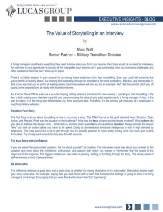 EXECUTIVE INSIGHTS - BLOG
www.careeradvice.lucasgroup.com

The Value of Storytelling in an Interview
by
Marc Wall
Senior Partner – Military Transition Division
If hiring managers could learn everything they need to know about you from your resume, then there would be no need for interviews.
An interview is your opportunity to convey all the intangibles your resume can’t: your personality, how you overcome challenges, and
other qualitative traits that don’t show up on paper.
There’s no better weapon in your arsenal for conveying these subjective traits than storytelling. Sure, you could tell someone that
you’re terrific at leading teams, but sharing that leadership through an anecdote is far more compelling, effective, and memorable. In
fact, if you say that you’re terrific at leading teams; most interviewers will ask you for an example. Don’t let that prompt catch you off
guard; come prepared and be ready with illustrative stories.
As a former Naval Officer and now a recruiter helping military veterans transition into new careers, I can tell you that storytelling is the
key to both making your interview impactful and communicating the value of your past experiences to a hiring manager. In fact, in the
war for talent, it is the thing that differentiates you from everyone else. Therefore, it’s the primary job interview tip I emphasize in
coaching military veterans.
Structure Your Story
The first thing to know about storytelling is how to structure a story. The STAR format is the gold standard here: Situation, Task,
Action, and Results. What was the situation or the challenge? What was the task at hand and the issues involved? What actions did
you take to address the issues? And… What did you achieve (both quantitative and qualitative results)? Always provide the reason
“why” you took an action before you have to be asked. Doing so demonstrates emotional intelligence, a trait in high demand by
employers. This may sound like a lot to get through, but it’s actually possible to move pretty quickly once you have your outline
formulated. Try to keep each anecdotal story less than 60 seconds.
Tell Your Story with Confidence
If you are asked the open-ended question, “tell me about yourself,” be creative. The interviewer cares less about your answer to this
question and more about the confidence, enthusiasm, and passion with which you answer it. Remember that the speed of the
response IS the response. The biggest mistake you can make is pausing, stalling, or fumbling through the story. This shows a lack of
self-awareness or lack of preparedness.
Be Memorable

The difference between a good story and a great story is whether it’s merely illustrative or it’s memorable. Descriptive details make
your story come alive. For example, saying that you were faced with a team that “bickered like siblings” is going to stick in a hiring
manager’s mind longer than saying that you were faced with a team that “didn’t get along”.

www.lucasgroup.com

 
