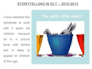 STORYTELLING IN ELT – 2012-2013
I have selected this
storybook to work
with 4 years old
children because
as is a picture
book with limited
text is likely to
appeal to children
of this age.
The white little rabbit
 