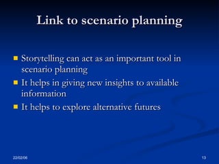Link to scenario planning

   Storytelling can act as an important tool in
    scenario planning
   It helps in giving new insights to available
    information
   It helps to explore alternative futures




22/02/06                                           13
 