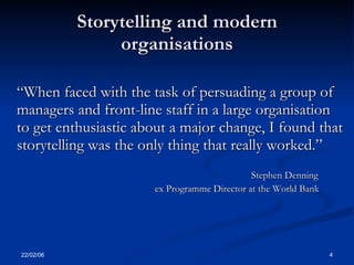 Storytelling and modern
                organisations

“When faced with the task of persuading a group of
managers and front-line staff in a large organisation
to get enthusiastic about a major change, I found that
storytelling was the only thing that really worked.”
                                             Stephen Denning
                      ex Programme Director at the World Bank




22/02/06                                                        4
 