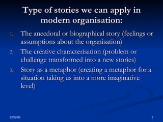 Type of stories we can apply in
               modern organisation:
1.         The anecdotal or biographical story (feelings or
           assumptions about the organisation)
2.         The creative characterisation (problem or
           challenge transformed into a new stories)
3.         Story as a metaphor (creating a metaphor for a
           situation taking us into a more imaginative
           level)



22/02/06                                                  5
 