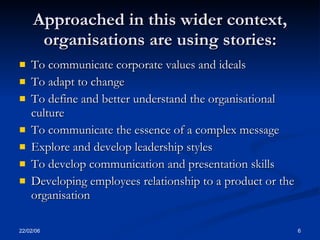 Approached in this wider context,
      organisations are using stories:
   To communicate corporate values and ideals
   To adapt to change
   To define and better understand the organisational
    culture
   To communicate the essence of a complex message
   Explore and develop leadership styles
   To develop communication and presentation skills
   Developing employees relationship to a product or the
    organisation

22/02/06                                                    6
 