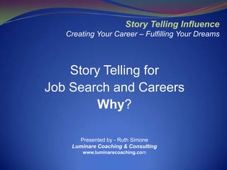 Story Telling Influence
   Creating Your Career – Fulfilling Your Dreams




    Story Telling for
Job Search and Careers
         Why?

      Presented by - Ruth Simone
    Luminare Coaching & Consulting
       www.luminarecoaching.com
 