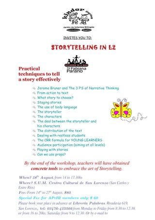 INVITES YOU TO:


                    STORYTELLING IN L2


Practical
techniques to tell
a story effectively
           Jerome Bruner and The 3 P’S of Narrative Thinking
           From action to text
           What story to choose?
           Staging stories
           The use of body language
           The storyteller
           The characters
           The deal between the storyteller and
            his characters
           The distribution of the text
           Dealing with restless students
           The CRR formula for YOUNG LEARNERS
           Audience participation (aiming at all levels)
           Playing with stories
           Can we use props?

   By the end of the workshop, teachers will have obtained
       concrete tools to embrace the art of Storytelling.
When? 28th August, from 14 to 17:30hs
Where? S.U.M. Centro Cultural de San Lorenzo (San Carlos y
Entre Ríos)
Fee: From 14th to 27th August, $80.
Special Fee for APrIR members only: $ 60.
Please book your place in advance at Librería Palabras, Rivadavia 619,
San Lorenzo, tel: 03476-425566 from Monday to Friday from 8:30 to 12:30,
or from 16 to 20hs, Saturday from 9 to 12:30. Or by e-mail to
 