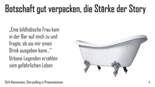 Erste Stärke der Story, Botschaft verpacken 
4 
„Eine bildhübsche Frau kam in der Bar auf mich zu und fragte, ob sie mir einen Drink ausgeben kann…“ 
Urbane Legenden erzählen vom gefährlichen Leben 
Dirk Hannemann, Storytelling in Präsentationen  