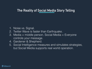 The Reality of Social Media Story Telling
1. Noise vs. Signal.
2. Twitter Wave is faster than Earthquake.
3. Media = middle person. Social Media = Everyone
controls your message.
4. Gardener & Shepherd.
5. Social Intelligence measures and simulates strategies,
but Social Media supports real world operation.
 