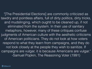 "[The Presidential Elections] are commonly criticized as
tawdry and pointless affairs, full of dirty politics, dirty tricks,
and mudslinging, which oughtt to be cleaned up, if not
eliminated from the system. In their use of sanitary
metaphors, however, many of these critiques confuse
judgments of American culture with the aesthetic criticisms
of American politicians. They do not look at how voters
respond to what they learn from campaigns, and they do
not look closely at the people they wish to sanitize. If
campaigns are vulgar, it is because Americans are vulgar."
-Samuel Popkin, The Reasoning Voter (1991)
 