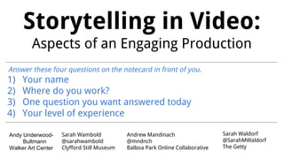 Storytelling in Video:
Aspects of an Engaging Production
Sarah Waldorf
@SarahMWaldorf
The Getty
Andrew Mandinach
@mndnch
Balboa Park Online Collaborative
Answer these four questions on the notecard in front of you.
1) Your name
2) Where do you work?
3) One question you want answered today
4) Your level of experience
Sarah Wambold
@sarahwambold
Clyfford Still Museum
Andy Underwood-
Bultmann
Walker Art Center
 