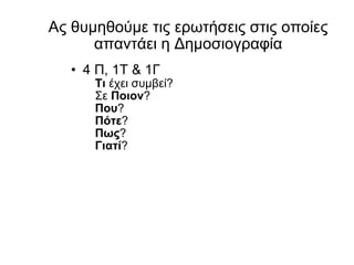 Ας θυμηθούμε τις ερωτήσεις στις οποίες απαντάει η Δημοσιογραφία 4 Π, 1Τ  & 1 Γ Τι  έχει συμβεί ? Σε  Ποιον ? Που ? Πότε ? Πως ? Γιατί ? 