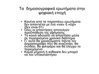 Τα  δημοσιογραφικά ερωτήματα στην ψηφιακή εποχή Κανένα από τα παραπάνω ερωτήματα δεν απαντιέται με ένα «ναι» ή «όχι»  ( δεν είναι  01) Ολες οι απαντήσεις αποτελούν προϋπόθεση της αφήγησης Το κοινό αδυνατεί να απαντήσει μέσα σε περιορισμένο χρονικό διάστημα Γι’ αυτό θα χρειαζόμαστε πάντα τον Δημοσιογράφο που θα αναζητάει, θα συνδέει, θα φιλτράρει και θα ελέγχει το περιεχόμενο Καμιά μηχανή ή  software  δεν μπορεί να τον υποκαταστήσει 