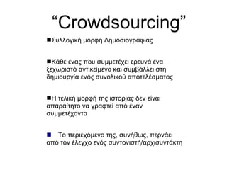 “ Crowdsourcing” Συλλογική μορφή Δημοσιογραφίας Κάθε ένας που συμμετέχει ερευνά ένα ξεχωριστό αντικείμενο και συμβάλλει στη δημιουργία ενός συνολικού αποτελέσματος Η τελική μορφή της ιστορίας δεν είναι απαραίτητο να γραφτεί από έναν συμμετέχοντα  Το περιεχόμενο της, συνήθως, περνάει από τον έλεγχο ενός συντονιστή/αρχισυντάκτη 