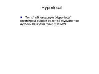 Hyperlocal  Τοπική ειδησεογραφία ( Hyper-local” reporting ) με έμφαση σε τοπικά γεγονότα που αγνοούν τα μεγάλα, πανεθνικά ΜΜΕ 